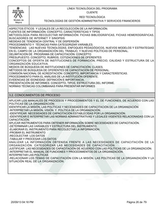 Modelo de 
Mejora 
LÍNEA TECNOLÓGICA DEL PROGRAMA 
CLIENTE 
RED TECNOLÓGICA 
TECNOLOGÍAS DE GESTIÓN ADMINISTRATIVA Y SERVICIOS FINANCIEROS 
ASPECTOS ÉTICOS Y LEGALES DE LA RECOLECCIÓN DE LA INFORMACIÓN. 
FUENTES DE INFORMACIÓN: CONCEPTO, CARACTERÍSTICAS Y TIPOS 
METODOLOGÍA PARA RECOLECTAR INFORMACIÓN: FICHAS BIBLIOGRÁFICAS, FICHAS HEMEROGRÁFICAS, 
BUSCADORES DE INTERNET Y SINOPSIS. 
MEDIDAS DE TENDENCIA CENTRAL Y DE DISPERSIÓN 
PROCEDIMIENTO Y TÉCNICAS PARA CATEGORIZAR VARIABLES. 
TENDENCIAS LAS NUEVAS TECNOLOGÍAS, ENFOQUES PEDAGÓGICOS, NUEVOS MODELOS Y ESTRATEGIAS 
EN EL CAMPO DE LA ORGANIZACIÓN DEL TRABAJO, Y NUEVAS POLÍTICAS DE PERSONAL. 
DELIMITACIÓN DE PROGRAMA DE CAPACITACIÓN: CONCEPTO 
PRESUPUESTO. CONCEPTO, RUBROS, COTIZACIONES DE OFERENTES 
CONCEPTOS DE OFERTA DE INSTITUCIONES DE FORMACIÓN, PRECIO, CALIDAD Y ESTRUCTURA DE LA 
ORGANIZACIÓN EDUCATIVA. 
MEDIOS DE BÚSQUEDA DE INSTITUCIONES DE CAPACITACIÓN: CLASES. 
MÉTODOS DE BÚSQUEDA DE OFERENTES DE CAPACITACIÓN DE PERSONAL. 
COMISIÓN NACIONAL DE ACREDITACIÓN: CONCEPTO, IMPORTANCIA Y CARACTERÍSTICAS. 
PROCEDIMIENTO PARA EL ANÁLISIS DE LA INSTITUCIÓN OFERENTE. 
EVIDENCIAS DE IDONEIDAD: DEFINICIÓN E IMPORTANCIA. 
PRESENTACIÓN DE INFORMES: CONCEPTO, TIPOS, ESTRUCTURA DEL INFORME. 
NORMAS TÉCNICAS COLOMBIANAS PARA PRESENTAR INFORMES 
3.2. CONOCIMIENTOS DE PROCESO 
APLICAR LOS MANUALES DE PROCESOS Y PROCEDIMIENTOS Y EL DE FUNCIONES, DE ACUERDO CON LAS 
POLÍTICAS DE LA ORGANIZACIÓN. 
IDENTIFICAR LA MISIÓN, LAS POLÍTICAS Y NECESIDADES DE CAPACITACIÓN DE LA ORGANIZACIÓN 
-INTERPRETAR LA MISIÓN, VISIÓN Y POLÍTICA DE LA ORGANIZACIÓN. 
-IDENTIFICAR NECESIDADES DE CAPACITACIÓN ESTABLECIDAS POR LA ORGANIZACIÓN. 
-IDENTIFICAR E INTERPRETAR LAS NORMAS ADMINISTRATIVAS Y LEGALES VIGENTES RELACIONADAS CON LA 
CAPACITACIÓN. 
APLICAR INSTRUMENTOS PARA OBTENER INFORMACIÓN SOBRE NECESIDADES DE CAPACITACIÓN. 
-DETERMINAR LAS VARIABLES Y ESTRUCTURA DEL INSTRUMENTO. 
-ELABORAR EL INSTRUMENTO PARA RECOLECTAR LA INFORMACIÓN. 
-PROBAR EL INSTRUMENTO 
-RECOLECTAR LOS DATOS 
-TABULAR Y PROCESAR LOS DATOS 
ANALIZAR LA INFORMACIÓN OBTENIDA FRENTE A LAS NECESIDADES DE CAPACITACIÓN DE LA 
ORGANIZACIÓN. CATEGORIZAR LAS NECESIDADES DE CAPACITACIÓN. 
JUSTIFICAR LAS NECESIDADES DE CAPACITACIÓN DE ACUERDO CON LAS POLÍTICAS DE LA ORGANIZACIÓN. 
-INTERPRETAR EL MANUAL DE FUNCIONES Y PROCEDIMIENTOS DE LA ORGANIZACIÓN. 
INTERPRETAR LAS POLÍTICAS 
-RELACIONAR LOS TEMAS DE CAPACITACIÓN CON LA MISIÓN, LAS POLÍTICAS DE LA ORGANIZACIÓN Y LA 
SITUACIÓN REAL DE LA ORGANIZACIÓN. 
20/09/13 04:18 PM Página 26 de 79 
 