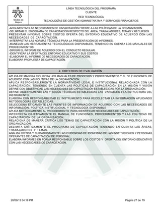 Modelo de 
Mejora 
LÍNEA TECNOLÓGICA DEL PROGRAMA 
CLIENTE 
RED TECNOLÓGICA 
TECNOLOGÍAS DE GESTIÓN ADMINISTRATIVA Y SERVICIOS FINANCIEROS 
-ARGUMENTAR LAS NECESIDADES DE CAPACITACIÓN FRENTE A LAS POLÍTICAS DE LA ORGANIZACIÓN. 
-DELIMITAR EL PROGRAMA DE CAPACITACIÓN RESPECTO DEL ÁREA, TRABAJADORES, TEMAS Y RECURSOS. 
PRESENTAR INFORME SOBRE COSTOS OFERTA DEL ENTORNO EDUCATIVO DE ACUERDO CON LAS 
NECESIDADES DE CAPACITACIÓN. 
-INTERPRETAR LAS NORMAS TÉCNICAS PARA LA PRESENTACIÓN DE INFORMES. 
-MANEJAR LAS HERRAMIENTAS TECNOLÓGICAS DISPONIBLES, TENIENDO EN CUENTA LOS MANUALES DE 
PROCEDIMIENTOS. 
-DIRIGIR EL INFORME DE ACUERDO CON EL CONDUCTO REGULAR. 
-IDENTIFICAR LA OFERTA DEL ENTORNO EDUCATIVO Y SUS COSTOS 
-ELABORAR EL INFORME DE NECESIDADES DE CAPACITACIÓN. 
ELABORAR PROPUESTA DE CAPACITACIÓN. 
4. CRITERIOS DE EVALUACIÓN 
APLICA DE MANERA RIGUROSA LOS MANUALES DE PROCESOS Y PROCEDIMIENTOS Y EL DE FUNCIONES, DE 
ACUERDO CON LAS POLÍTICAS DE LA ORGANIZACIÓN. 
APLICA RESPONSABLEMENTE LA NORMATIVIDAD LEGAL E INSTITUCIONAL RELACIONADA CON LA 
CAPACITACIÓN, TENIENDO EN CUENTA LAS POLÍTICAS DE CAPACITACIÓN EN LA MISIÓN Y VISIÓN 
DEFINE CON OBJETIVIDAD LAS NECESIDADES DE CAPACITACIÓN ESTABLECIDAS POR LA ORGANIZACIÓN. 
DEFINE OBJETIVAMENTE LAS Y SEGÚN TÉCNICAS ESTABLECIDAS LAS VARIABLES Y LA ESTRUCTURA DEL 
INSTRUMENTO. 
ELABORA CON RESPONSABILIDAD EL INSTRUMENTO PARA RECOLECTAR LA INFORMACIÓN APLICANDO 
METODOLOGÍAS ESTABLECIDAS. 
SELECCIONA ÉTICAMENTE LAS FUENTES DE INFORMACIÓN DE ACUERDO CON LAS NECESIDADES DE 
INFORMACIÓN, POLÍTICA INSTITUCIONAL Y TECNOLOGÍA DISPONIBLE 
APLICA METÓDICAMENTE AL PROCEDIMIENTO PARA IDENTIFICAR NECESIDADES DE CAPACITACIÓN. 
INTERPRETA OBJETIVAMENTE EL MANUAL DE FUNCIONES, PROCEDIMIENTOS Y LAS POLÍTICAS DE 
CAPACITACIÓN DE LA ORGANIZACIÓN. 
RELACIONA DE MANERA CRÍTICA LOS TEMAS DE CAPACITACIÓN CON LA MISIÓN Y POLÍTICA DE LA 
ORGANIZACIÓN. 
DELIMITA CRÍTICAMENTE EL PROGRAMA DE CAPACITACIÓN TENIENDO EN CUENTA LAS ÁREAS, 
TRABAJADORES Y TEMAS. 
ANALIZA CRÍTICA Y CUIDADOSAMENTE LAS EVIDENCIAS DE IDONEIDAD DE LAS INSTITUCIONES Y PERSONAS 
OPERANTES DE CAPACITACIÓN DE PERSONAL. 
ELABORA INFORMES EN FORMA RESPONSABLE SOBRE LOS COSTOS Y OFERTA DEL ENTORNO EDUCATIVO 
CON LAS NECESIDADES DE CAPACITACIÓN. 
20/09/13 04:18 PM Página 27 de 79 
 