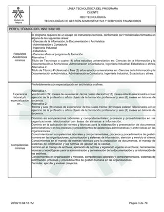 Modelo de 
Mejora 
LÍNEA TECNOLÓGICA DEL PROGRAMA 
CLIENTE 
RED TECNOLÓGICA 
TECNOLOGÍAS DE GESTIÓN ADMINISTRATIVA Y SERVICIOS FINANCIEROS 
PERFIL TÉCNICO DEL INSTRUCTOR 
El programa requiere de un equipo de instructores técnicos, conformado por Profesionales formados en 
alguna de las siguientes áreas: 
- Ciencias de la Información, la Documentación o Archivística 
- Administración o Contaduría 
- Ingeniería Industrial 
- Estadística 
- Carreras afines al programa de formación. 
Alternativa 1. 
Título de Tecnólogo o cuatro (4) años estudios universitarios en: Ciencias de la Información y la 
Documentación o Archivística, Administración o Contaduría, Ingeniería Industrial, Estadística o afines. 
Alternativa 2. 
Título de Técnico Profesional o Tres (3) años estudios universitarios en: Ciencias de la Información y la 
Documentación o Archivística, Administración o Contaduría, Ingeniería Industrial, Estadística o afines. 
Requisitos 
Acedémicos 
mínimos 
Preferiblemente con especialización en archivística o afines. 
Alternativa 1. 
Veinticuatro (24) meses de experiencia: de los cuales dieciocho (18) meses estarán relacionados con el 
ejercicio de la profesión u oficio objeto de la formación profesional y seis (6) meses en labores de 
docencia. 
Alternativa 2: 
Treinta y seis (36) meses de experiencia: de los cuales treinta (30) meses estarán relacionados con el 
ejercicio de la profesión u oficio objeto de la formación profesional y seis (6) meses en labores de 
docencia. 
Experiencia 
laboral y/o 
especialización 
en... 
Dominio en competencias laborales y comportamentales; procesos y procedimientos en las 
organizaciones relacionados con áreas de sistemas e información. 
Dominio en la aplicación de normas y técnicas para la elaboración y presentación de documentos 
administrativos y en los procesos y procedimientos de asistencias administrativas y archivísticas en las 
organizaciones. 
Conocimientos en competencias laborales y comportamentales, procesos y procedimientos de gestión 
humana en las organizaciones, comunicación y sistemas de información, atención y servicio al cliente. 
Conocimientos en el manejo de normas técnicas para la producción de documentos, el manejo de 
sistemas de información y las normas de gestión de la calidad. 
Dominio en el manejo de archivos, aplicación de normas y legislación vigente en archivos; herramientas 
técnicas y tecnológicas para la administración y conservación de la documentación y la información de 
los archivos. 
Conocimientos en organización y métodos, competencias laborales y comportamentales, sistemas de 
información, procesos y procedimientos de gestión humana en las organizaciones. 
Formular, ejecutar y evaluar proyectos. 
Competencias 
mínimas 
20/09/13 04:18 PM Página 3 de 79 
 