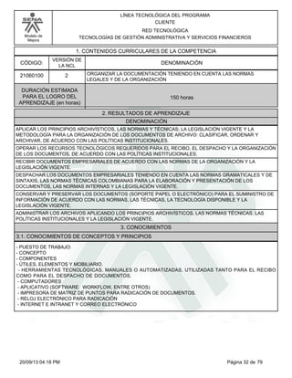 Modelo de 
Mejora 
LÍNEA TECNOLÓGICA DEL PROGRAMA 
CLIENTE 
RED TECNOLÓGICA 
TECNOLOGÍAS DE GESTIÓN ADMINISTRATIVA Y SERVICIOS FINANCIEROS 
1. CONTENIDOS CURRICULARES DE LA COMPETENCIA 
CÓDIGO: DENOMINACIÓN 
21060100 
VERSIÓN DE 
LA NCL 
2 
ORGANIZAR LA DOCUMENTACIÓN TENIENDO EN CUENTA LAS NORMAS 
LEGALES Y DE LA ORGANIZACIÓN 
2. RESULTADOS DE APRENDIZAJE 
DURACIÓN ESTIMADA 
PARA EL LOGRO DEL 
APRENDIZAJE (en horas) 
150 horas 
DENOMINACIÓN 
APLICAR LOS PRINCIPIOS ARCHIVÍSTICOS, LAS NORMAS Y TÉCNICAS; LA LEGISLACIÓN VIGENTE Y LA 
METODOLOGÍA PARA LA ORGANIZACIÓN DE LOS DOCUMENTOS DE ARCHIVO: CLASIFICAR, ORDENAR Y 
ARCHIVAR, DE ACUERDO CON LAS POLÍTICAS INSTITUCIONALES. 
OPERAR LOS RECURSOS TECNOLÓGICOS REQUERIDOS PARA EL RECIBO, EL DESPACHO Y LA ORGANIZACIÓN 
DE LOS DOCUMENTOS, DE ACUERDO CON LAS POLÍTICAS INSTITUCIONALES. 
RECIBIR DOCUMENTOS EMPRESARIALES DE ACUERDO CON LAS NORMAS DE LA ORGANIZACIÓN Y LA 
LEGISLACIÓN VIGENTE. 
DESPACHAR LOS DOCUMENTOS EMPRESARIALES TENIENDO EN CUENTA LAS NORMAS GRAMATICALES Y DE 
SINTAXIS, LAS NORMAS TÉCNICAS COLOMBIANAS PARA LA ELABORACIÓN Y PRESENTACIÓN DE LOS 
DOCUMENTOS, LAS NORMAS INTERNAS Y LA LEGISLACIÓN VIGENTE. 
CONSERVAR Y PRESERVAR LOS DOCUMENTOS (SOPORTE PAPEL O ELECTRÓNICO) PARA EL SUMINISTRO DE 
INFORMACIÓN DE ACUERDO CON LAS NORMAS, LAS TÉCNICAS, LA TECNOLOGÍA DISPONIBLE Y LA 
LEGISLACIÓN VIGENTE. 
ADMINISTRAR LOS ARCHIVOS APLICANDO LOS PRINCIPIOS ARCHIVÍSTICOS, LAS NORMAS TÉCNICAS, LAS 
POLÍTICAS INSTITUCIONALES Y LA LEGISLACIÓN VIGENTE. 
3. CONOCIMIENTOS 
3.1. CONOCIMIENTOS DE CONCEPTOS Y PRINCIPIOS 
- PUESTO DE TRABAJO: 
- CONCEPTO 
- COMPONENTES 
- ÚTILES, ELEMENTOS Y MOBILIARIO. 
- HERRAMIENTAS TECNOLÓGICAS, MANUALES O AUTOMATIZADAS, UTILIZADAS TANTO PARA EL RECIBO 
COMO PARA EL DESPACHO DE DOCUMENTOS. 
- COMPUTADORES 
- APLICATIVO (SOFTWARE: WORKFLOW, ENTRE OTROS) 
- IMPRESORA DE MATRIZ DE PUNTOS PARA RADICACIÓN DE DOCUMENTOS. 
- RELOJ ELECTRÓNICO PARA RADICACIÓN 
- INTERNET E INTRANET Y CORREO ELECTRÓNICO 
20/09/13 04:18 PM Página 32 de 79 
 