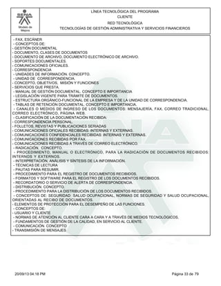 Modelo de 
Mejora 
LÍNEA TECNOLÓGICA DEL PROGRAMA 
CLIENTE 
RED TECNOLÓGICA 
TECNOLOGÍAS DE GESTIÓN ADMINISTRATIVA Y SERVICIOS FINANCIEROS 
- FAX, ESCÁNER 
- CONCEPTOS DE: 
- GESTIÓN DOCUMENTAL 
- DOCUMENTO, CLASES DE DOCUMENTOS 
- DOCUMENTO DE ARCHIVO, DOCUMENTO ELECTRÓNICO DE ARCHIVO. 
- SOPORTES DOCUMENTALES. 
- COMUNICACIONES OFICIALES. 
- CORRESPONDENCIA 
- UNIDADES DE INFORMACIÓN. CONCEPTO. 
- UNIDAD DE CORRESPONDENCIA. 
- CONCEPTO, OBJETIVOS, MISIÓN Y FUNCIONES 
- SERVICIOS QUE PRESTA. 
- MANUAL DE GESTIÓN DOCUMENTAL. CONCEPTO E IMPORTANCIA 
- LEGISLACIÓN VIGENTE PARA TRÁMITE DE DOCUMENTOS. 
- ESTRUCTURA ORGÁNICO-FUNCIONAL DE LA EMPRESA Y DE LA UNIDAD DE CORRESPONDENCIA. 
- TABLAS DE RETENCIÓN DOCUMENTAL. CONCEPTO E IMPORTANCIA. 
- CANALES O MEDIOS DE INGRESO DE LOS DOCUMENTOS: MENSAJERÍA, FAX, CORREO TRADICIONAL, 
CORREO ELECTRÓNICO, PÁGINA WEB. 
- CLASIFICACIÓN DE LA DOCUMENTACIÓN RECIBIDA: 
- CORRESPONDENCIA PERSONAL. 
- FOLLETOS, REVISTAS Y PUBLICACIONES SERIADAS 
- COMUNICACIONES OFICIALES RECIBIDAS: INTERNAS Y EXTERNAS. 
- COMUNICACIONES CONFIDENCIALES RECIBIDAS: INTERNAS Y EXTERNAS. 
- COMUNICACIONES RECIBIDAS POR FAX. 
- COMUNICACIONES RECIBIDAS A TRAVÉS DE CORREO ELECTRÓNICO. 
- RADICACIÓN. CONCEPTO. 
- PROCEDIMIENTO, MANUAL O ELECTRÓNICO, PARA LA RADICACIÓN DE DOCUMENTOS RECIBIDOS: 
INTERNOS Y EXTERNOS. 
- INTERPRETACIÓN, ANÁLISIS Y SÍNTESIS DE LA INFORMACIÓN. 
- TÉCNICAS DE LECTURA 
- PAUTAS PARA RESUMIR. 
- PROCEDIMIENTO PARA EL REGISTRO DE DOCUMENTOS RECIBIDOS. 
- FORMATOS Y SOFTWARE PARA EL REGISTRO DE LOS DOCUMENTOS RECIBIDOS. 
- RECORDATORIO O SERVICIO DE ALERTA DE CORRESPONDENCIA. 
- DISTRIBUCIÓN. CONCEPTO. 
- PROCEDIMIENTO PARA LA DISTRIBUCIÓN DE LOS DOCUMENTOS RECIBIDOS. 
- CONCEPTOS DE: SEGURIDAD SALUD OCUPACIONAL, NORMAS DE SEGURIDAD Y SALUD OCUPACIONAL, 
ORIENTADAS AL RECIBO DE DOCUMENTOS. 
- ELEMENTOS DE PROTECCIÓN PARA EL DESEMPEÑO DE LAS FUNCIONES. 
- CONCEPTOS DE: 
- USUARIO Y CLIENTE 
- NORMAS DE ATENCIÓN AL CLIENTE CARA A CARA Y A TRAVÉS DE MEDIOS TECNOLÓGICOS, 
- FUNDAMENTOS DE GESTIÓN DE LA CALIDAD, EN SERVICIO AL CLIENTE. 
- COMUNICACIÓN. CONCEPTO 
- TRANSMISIÓN DE MENSAJES 
20/09/13 04:18 PM Página 33 de 79 
 