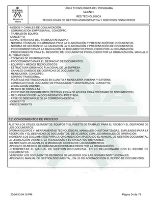 Modelo de 
Mejora 
LÍNEA TECNOLÓGICA DEL PROGRAMA 
CLIENTE 
RED TECNOLÓGICA 
TECNOLOGÍAS DE GESTIÓN ADMINISTRATIVA Y SERVICIOS FINANCIEROS 
- MEDIOS Y CANALES DE COMUNICACIÓN. 
- COMUNICACIÓN EMPRESARIAL. CONCEPTO. 
- TRABAJO EN EQUIPO: 
- CONCEPTO 
- CARACTERÍSTICAS DEL TRABAJO EN EQUIPO 
- NORMAS TÉCNICAS COLOMBIANAS PARA LA ELABORACIÓN Y PRESENTACIÓN DE DOCUMENTOS. 
- NORMAS DE GESTIÓN DE LA CALIDAD EN LA ELABORACIÓN Y PRESENTACIÓN DE DOCUMENTOS. 
- PROCEDIMIENTO PARA LA RADICACIÓN DE DOCUMENTOS PRODUCIDOS POR LA ORGANIZACIÓN. 
- PROCEDIMIENTO PARA EL REGISTRO DE DOCUMENTOS PRODUCIDOS POR LA ORGANIZACIÓN, MANUAL O 
AUTOMATIZADO. 
- TÉCNICAS DE REPRODUCCIÓN. 
- PROCEDIMIENTO PARA EL DESPACHO DE DOCUMENTOS. 
- EQUIPOS Y MEDIOS TECNOLÓGICOS. 
- ESTRUCTURA ORGÁNICO FUNCIONAL DE LA EMPRESA. 
- CANALES O MEDIOS DE DESPACHO DE DOCUMENTOS. 
- MENSAJERÍA. CONCEPTO. 
- CORREO TRADICIONAL. 
- POLÍTICAS INSTITUCIONALES EN CUANTO A MENSAJERÍA INTERNA Y EXTERNA. 
- CONSECUTIVO DE DOCUMENTOS PRODUCIDOS Y DESPACHADOS. CONCEPTO. 
- LEGISLACIÓN VIGENTE 
- MEDIOS DE CONSULTA 
- PRÉSTAMO DE DOCUMENTOS (TESTIGO, FICHA DE AFUERA PARA PRÉSTAMO DE DOCUMENTOS). 
- RECUPERACIÓN DE LA DOCUMENTACIÓN PRESTADA. 
- FASE DE DESCARGUE DE LA CORRESPONDENCIA. 
- CONCEPTO 
- PROCEDIMIENTO 
3.2. CONOCIMIENTOS DE PROCESO 
ALISTAR LOS ÚTILES, ELEMENTOS, EQUIPOS Y EL PUESTO DE TRABAJO PARA EL RECIBO Y EL DESPACHO DE 
LOS DOCUMENTOS. 
OPERAR EQUIPOS Y HERRAMIENTAS TECNOLÓGICAS, MANUALES O AUTOMATIZADAS, EMPLEADAS PARA LA 
RECEPCIÓN Y EL DESPACHO DE DOCUMENTOS, DE ACUERDO CON LOS MANUALES DE OPERACIÓN. 
INGRESAR LOS DOCUMENTOS PARA LA ORGANIZACIÓN APLICANDO EL MANUAL DE GESTIÓN DOCUMENTAL, 
LA LEGISLACIÓN VIGENTE, LA TECNOLOGÍA Y EL APLICATIVO DISPONIBLE. 
-IDENTIFICAR LOS CANALES O MEDIOS DE INGRESO DE LOS DOCUMENTOS. 
-APLICAR LOS MEDIOS DE COMUNICACIÓN ESTABLECIDOS POR LA ORGANIZACIÓN. 
-INTERPRETAR EL MANUAL DE GESTIÓN DOCUMENTAL, EN LO RELACIONADO CON EL RECIBO DE 
DOCUMENTOS. 
-VERIFICAR LOS DOCUMENTOS RECIBIDOS DE ACUERDO CON LAS NORMAS INSTITUCIONALES. 
-APLICAR EL MANUAL DE GESTIÓN DOCUMENTAL, EN LO RELACIONADO CON EL RECIBO DE DOCUMENTOS. 
20/09/13 04:18 PM Página 34 de 79 
 