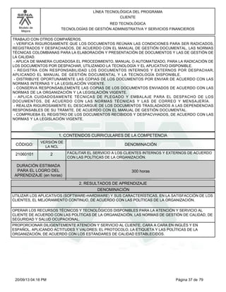 Modelo de 
Mejora 
LÍNEA TECNOLÓGICA DEL PROGRAMA 
CLIENTE 
RED TECNOLÓGICA 
TECNOLOGÍAS DE GESTIÓN ADMINISTRATIVA Y SERVICIOS FINANCIEROS 
TRABAJO CON OTROS COMPAÑEROS. 
- VERIFICA RIGUROSAMENTE QUE LOS DOCUMENTOS REÚNAN LAS CONDICIONES PARA SER RADICADOS, 
REGISTRADOS Y DESPACHADOS, DE ACUERDO CON EL MANUAL DE GESTIÓN DOCUMENTAL, LAS NORMAS 
TÉCNICAS COLOMBIANAS PARA LA ELABORACIÓN Y PRESENTACIÓN DE DOCUMENTOS Y LAS DE GESTIÓN DE 
LA CALIDAD. 
- APLICA DE MANERA CUIDADOSA EL PROCEDIMIENTO, MANUAL O AUTOMATIZADO, PARA LA RADICACIÓN DE 
LOS DOCUMENTOS POR DESPACHAR, UTILIZANDO LA TECNOLOGÍA Y EL APLICATIVO DISPONIBLE. 
- REGISTRA CON RESPONSABILIDAD LOS DOCUMENTOS INTERNOS Y EXTERNOS POR DESPACHAR, 
APLICANDO EL MANUAL DE GESTIÓN DOCUMENTAL Y LA TECNOLOGÍA DISPONIBLE. 
- DISTRIBUYE OPORTUNAMENTE LAS COPIAS DE LOS DOCUMENTOS POR ENVIAR DE ACUERDO CON LAS 
NORMAS INTERNAS Y LA LEGISLACIÓN VIGENTE. 
- CONSERVA RESPONSABLEMENTE LAS COPIAS DE LOS DOCUMENTOS ENVIADOS DE ACUERDO CON LAS 
NORMAS DE LA ORGANIZACIÓN Y LA LEGISLACIÓN VIGENTE. 
- APLICA CUIDADOSAMENTE TÉCNICAS DE PLEGADO Y EMBALAJE PARA EL DESPACHO DE LOS 
DOCUMENTOS, DE ACUERDO CON LAS NORMAS TÉCNICAS Y LAS DE CORREO Y MENSAJERÍA. 
- REALIZA RIGUROSAMENTE EL DESCARGUE DE LOS DOCUMENTOS TRASLADADOS A LAS DEPENDENCIAS 
RESPONSABLES DE SU TRÁMITE, DE ACUERDO CON EL MANUAL DE GESTIÓN DOCUMENTAL. 
- COMPRUEBA EL REGISTRO DE LOS DOCUMENTOS RECIBIDOS Y DESPACVHADOS, DE ACUERDO CON LAS 
NORMAS Y LA LEGISLACIÓN VIGENTE. 
1. CONTENIDOS CURRICULARES DE LA COMPETENCIA 
CÓDIGO: DENOMINACIÓN 
21060101 
VERSIÓN DE 
LA NCL 
2 
FACILITAR EL SERVICIO A LOS CLIENTES INTERNOS Y EXTERNOS DE ACUERDO 
CON LAS POLÍTICAS DE LA ORGANIZACIÓN. 
2. RESULTADOS DE APRENDIZAJE 
DURACIÓN ESTIMADA 
PARA EL LOGRO DEL 
APRENDIZAJE (en horas) 
300 horas 
DENOMINACIÓN 
UTILIZAR LOS APLICATIVOS (SOFTWARE-HARDWARE) Y SUS CARACTERÍSTICAS, EN LA SATISFACCIÓN DE LOS 
CLIENTES, EL MEJORAMIENTO CONTINUO, DE ACUERDO CON LAS POLÍTICAS DE LA ORGANIZACIÓN. 
OPERAR LOS RECURSOS TÉCNICOS Y TECNOLÓGICOS DISPONIBLES PARA LA ATENCIÓN Y SERVICIO AL 
CLIENTE DE ACUERDO CON LAS POLÍTICAS DE LA ORGANIZACIÓN, LAS NORMAS DE GESTIÓN DE CALIDAD, DE 
SEGURIDAD Y SALUD OCUPACIONAL. 
PROPORCIONAR DILIGENTEMENTE ATENCIÓN Y SERVICIO AL CLIENTE, CARA A CARA EN INGLÉS Y EN 
ESPAÑOL, APLICANDO ACTITUDES Y VALORES; EL PROTOCOLO, LA ETIQUETA Y LAS POLÍTICAS DE LA 
ORGANIZACIÓN, DE ACUERDO CON LOS ESTÁNDARES DE CALIDAD ESTABLECIDOS. 
20/09/13 04:18 PM Página 37 de 79 
 