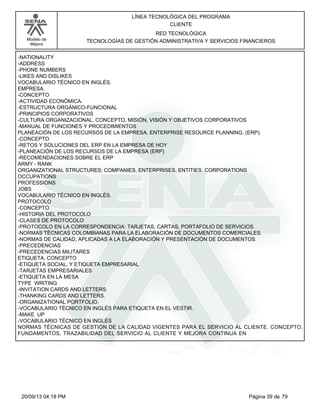 Modelo de 
Mejora 
LÍNEA TECNOLÓGICA DEL PROGRAMA 
CLIENTE 
RED TECNOLÓGICA 
TECNOLOGÍAS DE GESTIÓN ADMINISTRATIVA Y SERVICIOS FINANCIEROS 
-NATIONALITY 
-ADDRESS 
-PHONE NUMBERS 
-LIKES AND DISLIKES 
VOCABULARIO TÉCNICO EN INGLÉS. 
EMPRESA. 
-CONCEPTO 
-ACTIVIDAD ECONÓMICA. 
-ESTRUCTURA ORGÁNICO-FUNCIONAL 
-PRINCIPIOS CORPORATIVOS 
-CULTURA ORGANIZACIONAL. CONCEPTO, MISIÓN, VISIÓN Y OBJETIVOS CORPORATIVOS 
-MANUAL DE FUNCIONES Y PROCEDIMIENTOS 
PLANEACIÓN DE LOS RECURSOS DE LA EMPRESA. ENTERPRISE RESOURCE PLANNING. (ERP). 
-CONCEPTO 
-RETOS Y SOLUCIONES DEL ERP EN LA EMPRESA DE HOY 
-PLANEACIÓN DE LOS RECURSOS DE LA EMPRESA (ERP) 
-RECOMENDACIONES SOBRE EL ERP 
ARMY - RANK 
ORGANIZATIONAL STRUCTURES: COMPANIES, ENTERPRISES, ENTITIES, CORPORATIONS 
OCCUPATIONS 
PROFESSIONS 
JOBS 
VOCABULARIO TÉCNICO EN INGLÉS. 
PROTOCOLO 
-CONCEPTO 
-HISTORIA DEL PROTOCOLO 
-CLASES DE PROTOCOLO 
-PROTOCOLO EN LA CORRESPONDENCIA: TARJETAS, CARTAS, PORTAFOLIO DE SERVICIOS. 
-NORMAS TÉCNICAS COLOMBIANAS PARA LA ELABORACIÓN DE DOCUMENTOS COMERCIALES. 
-NORMAS DE CALIDAD, APLICADAS A LA ELABORACIÓN Y PRESENTACIÓN DE DOCUMENTOS. 
-PRECEDENCIAS 
-PRECEDENCIAS MILITARES 
ETIQUETA. CONCEPTO 
-ETIQUETA SOCIAL, Y ETIQUETA EMPRESARIAL 
-TARJETAS EMPRESARIALES 
-ETIQUETA EN LA MESA 
TYPE WRITING 
-INVITATION CARDS AND LETTERS. 
-THANKING CARDS AND LETTERS. 
-ORGANIZATIONAL PORTFOLIO. 
-VOCABULARIO TÉCNICO EN INGLÉS PARA ETIQUETA EN EL VESTIR. 
-MAKE UP 
-VOCABULARIO TÉCNICO EN INGLÉS 
NORMAS TÉCNICAS DE GESTIÓN DE LA CALIDAD VIGENTES PARA EL SERVICIO AL CLIENTE. CONCEPTO, 
FUNDAMENTOS, TRAZABILIDAD DEL SERVICIO AL CLIENTE Y MEJORA CONTINUA EN 
20/09/13 04:18 PM Página 39 de 79 
 