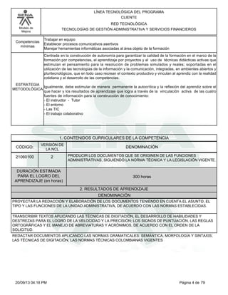 Modelo de 
Mejora 
LÍNEA TECNOLÓGICA DEL PROGRAMA 
CLIENTE 
RED TECNOLÓGICA 
TECNOLOGÍAS DE GESTIÓN ADMINISTRATIVA Y SERVICIOS FINANCIEROS 
Trabajar en equipo 
Establecer procesos comunicativos asertivos 
Manejar herramientas informáticas asociadas al área objeto de la formación 
Competencias 
mínimas 
Centrada en la construcción de autonomía para garantizar la calidad de la formación en el marco de la 
formación por competencias, el aprendizaje por proyectos y el uso de técnicas didácticas activas que 
estimulan el pensamiento para la resolución de problemas simulados y reales; soportadas en el 
utilización de las tecnologías de la información y la comunicación, integradas, en ambientes abiertos y 
pluritecnológicos, que en todo caso recrean el contexto productivo y vinculan al aprendiz con la realidad 
cotidiana y el desarrollo de las competencias. 
Igualmente, debe estimular de manera permanente la autocrítica y la reflexión del aprendiz sobre el 
que hacer y los resultados de aprendizaje que logra a través de la vinculación activa de las cuatro 
fuentes de información para la construcción de conocimiento: 
- El instructor - Tutor 
- El entorno 
- Las TIC 
- El trabajo colaborativo 
ESTRATEGIA 
METODOLÓGICA 
1. CONTENIDOS CURRICULARES DE LA COMPETENCIA 
CÓDIGO: DENOMINACIÓN 
21060100 
VERSIÓN DE 
LA NCL 
2 
PRODUCIR LOS DOCUMENTOS QUE SE ORIGINEN DE LAS FUNCIONES 
ADMINISTRATIVAS, SIGUIENDO LA NORMA TÉCNICA Y LA LEGISLACIÓN VIGENTE. 
2. RESULTADOS DE APRENDIZAJE 
DURACIÓN ESTIMADA 
PARA EL LOGRO DEL 
APRENDIZAJE (en horas) 
300 horas 
DENOMINACIÓN 
PROYECTAR LA REDACCIÓN Y ELABORACIÓN DE LOS DOCUMENTOS TENIENDO EN CUENTA EL ASUNTO, EL 
TIPO Y LAS FUNCIONES DE LA UNIDAD ADMINISTRATIVA, DE ACUERDO CON LAS NORMAS ESTABLECIDAS. 
TRANSCRIBIR TEXTOS APLICANDO LAS TÉCNICAS DE DIGITACIÓN, EL DESARROLLO DE HABILIDADES Y 
DESTREZAS PARA EL LOGRO DE LA VELOCIDAD Y LA PRECISIÓN; LOS SIGNOS DE PUNTUACIÓN, LAS REGLAS 
ORTOGRÁFICAS Y EL MANEJO DE ABREVIATURAS Y ACRÓNIMOS, DE ACUERDO CON EL ORDEN DE LA 
SOLICITUD. 
REDACTAR DOCUMENTOS APLICANDO LAS NORMAS GRAMATICALES: SEMÁNTICA, MORFOLOGÍA Y SINTAXIS; 
LAS TÉCNICAS DE DIGITACIÓN, LAS NORMAS TÉCNICAS COLOMBIANAS VIGENTES 
20/09/13 04:18 PM Página 4 de 79 
 