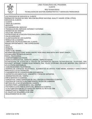 Modelo de 
Mejora 
LÍNEA TECNOLÓGICA DEL PROGRAMA 
CLIENTE 
RED TECNOLÓGICA 
TECNOLOGÍAS DE GESTIÓN ADMINISTRATIVA Y SERVICIOS FINANCIEROS 
LOS PROCESOS DE SERVICIO AL CLIENTE. 
NORMAS DE CALIDAD ISO 9000, MALCOM BALDRIGE NACIONAL QUALITY AWARD, EFQM, OTROS. 
SERVICIO AL CLIENTE: 
-CLIENTE 
-TIPOS DE CLIENTES 
-SERVICIO 
-ESTÁNDARES DEL SERVICIO 
-TRIÁNGULOS DEL SERVICIO: INTERNO Y EXTERNO 
-MOMENTOS DE VERDAD 
-CICLO DEL SERVICIO 
-ESTRATEGIAS DE ATENCIÓN PERSONALIZADA: CARA A CARA. 
-VALOR AGREGADO 
-CLASIFICACIÓN DE LOS CLIENTES. 
-MANEJO DE LA AGENDA 
-LIBRETA DE CALIFICACIONES DEL CLIENTE. 
MAKING APPOINTMENTS. TIME EXPRESSIONS: 
-DAYS 
-MONTHS 
-NUMBERS 
-VERB TO BE: YES/NO. 
INFORMATION QUESTIONS: WHEN/ WHERE/ HOW/ WHO/ WHO-WITH/ WHY/ WHAT/ WHICH. 
VOCABULARIO TÉCNICO EN INGLES 
PERFIL PROFESIONAL 
-COMPORTAMIENTOS ÉTICOS. 
-ASPECTO INTELECTUAL, ASPECTO LABORAL, ASPECTO SOCIAL 
ESTRATEGIAS DE ATENCIÓN A TRAVÉS DE DIFERENTES MEDIOS TECNOLÓGICOS: TELÉFONO, PBX, 
INTERNET, INTRANET CORREO ELECTRÓNICO, FAX, TÉLEX, CITÓFONO, CELULAR, BEEPER, CALL CENTER Y 
APLICATIVOS DISPONIBLES. 
-COMUNICACIONES TELEFÓNICAS. 
-NORMAS DE CORTESÍA TELEFÓNICA. ELEMENTOS DE APOYO: FONO MEMO, AGENDA Y DIRECTORIOS 
MANUALES O ELECTRÓNICOS. 
-FUNDAMENTOS DE CONSERVACIÓN DOCUMENTAL. 
-SOPORTES DOCUMENTALES. CONCEPTO Y TIPOS DE SOPORTES. 
-ADMINISTRACIÓN DEL TIEMPO 
CRM & SERVICIO A CLIENTES 
-CONCEPTOS, CARACTERÍSTICAS DE CALL CENTER & ATENCIÓN A CLIENTES 
-CENTROS DE CONTACTO AUTOMATIZADOS. RUTEO DE LLAMADAS 
-MÉTRICA DE LA SATISFACCIÓN DEL CLIENTE 
-GUIONES PARA LLAMADAS EN EL CALL CENTER 
-FACTORES CLAVE PARA EL ÉXITO DEL SERVICIO A CLIENTES 
-LA AUTOMATIZACIÓN DE LA FUERZA DE VENTAS: EL RETO DE CRM 
-ADMINISTRAR EL PROYECTO DE CRM 
-EL EQUIPO DE DESARROLLO DE CRM 
-REQUERIMIENTOS DE CRM 
20/09/13 04:18 PM Página 40 de 79 
 