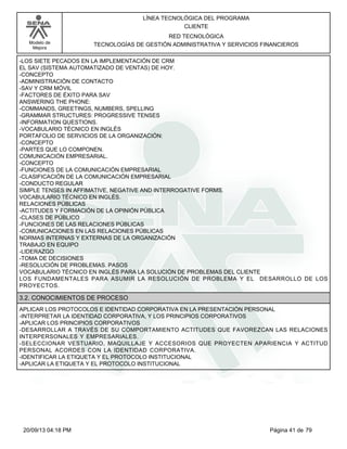 Modelo de 
Mejora 
LÍNEA TECNOLÓGICA DEL PROGRAMA 
CLIENTE 
RED TECNOLÓGICA 
TECNOLOGÍAS DE GESTIÓN ADMINISTRATIVA Y SERVICIOS FINANCIEROS 
-LOS SIETE PECADOS EN LA IMPLEMENTACIÓN DE CRM 
EL SAV (SISTEMA AUTOMATIZADO DE VENTAS) DE HOY. 
-CONCEPTO 
-ADMINISTRACIÓN DE CONTACTO 
-SAV Y CRM MÓVIL 
-FACTORES DE ÉXITO PARA SAV 
ANSWERING THE PHONE: 
-COMMANDS, GREETINGS, NUMBERS, SPELLING 
-GRAMMAR STRUCTURES: PROGRESSIVE TENSES 
-INFORMATION QUESTIONS. 
-VOCABULARIO TÉCNICO EN INGLÉS 
PORTAFOLIO DE SERVICIOS DE LA ORGANIZACIÓN: 
-CONCEPTO 
-PARTES QUE LO COMPONEN. 
COMUNICACIÓN EMPRESARIAL. 
-CONCEPTO 
-FUNCIONES DE LA COMUNICACIÓN EMPRESARIAL 
-CLASIFICACIÓN DE LA COMUNICACIÓN EMPRESARIAL 
-CONDUCTO REGULAR 
SIMPLE TENSES IN AFFIMATIVE, NEGATIVE AND INTERROGATIVE FORMS. 
VOCABULARIO TÉCNICO EN INGLÉS. 
RELACIONES PÚBLICAS 
-ACTITUDES Y FORMACIÓN DE LA OPINIÓN PÚBLICA 
-CLASES DE PÚBLICO 
-FUNCIONES DE LAS RELACIONES PÚBLICAS 
-COMUNICACIONES EN LAS RELACIONES PÚBLICAS 
NORMAS INTERNAS Y EXTERNAS DE LA ORGANIZACIÓN 
TRABAJO EN EQUIPO 
-LIDERAZGO 
-TOMA DE DECISIONES 
-RESOLUCIÓN DE PROBLEMAS. PASOS 
VOCABULARIO TÉCNICO EN INGLÉS PARA LA SOLUCIÓN DE PROBLEMAS DEL CLIENTE 
LOS FUNDAMENTALES PARA ASUMIR LA RESOLUCIÓN DE PROBLEMA Y EL DESARROLLO DE LOS 
PROYECTOS. 
3.2. CONOCIMIENTOS DE PROCESO 
APLICAR LOS PROTOCOLOS E IDENTIDAD CORPORATIVA EN LA PRESENTACIÓN PERSONAL 
-INTERPRETAR LA IDENTIDAD CORPORATIVA, Y LOS PRINCIPIOS CORPORATIVOS 
-APLICAR LOS PRINCIPIOS CORPORATIVOS 
-DESARROLLAR A TRAVÉS DE SU COMPORTAMIENTO ACTITUDES QUE FAVOREZCAN LAS RELACIONES 
INTERPERSONALES Y EMPRESARIALES. 
-SELECCIONAR VESTUARIO, MAQUILLAJE Y ACCESORIOS QUE PROYECTEN APARIENCIA Y ACTITUD 
PERSONAL ACORDES CON LA IDENTIDAD CORPORATIVA. 
-IDENTIFICAR LA ETIQUETA Y EL PROTOCOLO INSTITUCIONAL 
-APLICAR LA ETIQUETA Y EL PROTOCOLO INSTITUCIONAL 
20/09/13 04:18 PM Página 41 de 79 
 