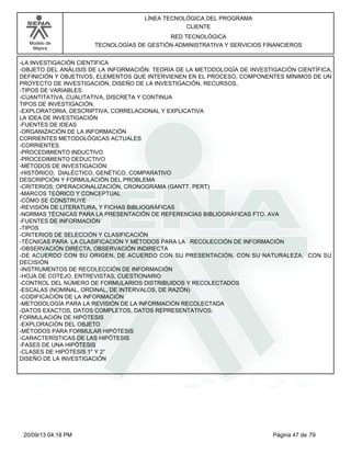 Modelo de 
Mejora 
LÍNEA TECNOLÓGICA DEL PROGRAMA 
CLIENTE 
RED TECNOLÓGICA 
TECNOLOGÍAS DE GESTIÓN ADMINISTRATIVA Y SERVICIOS FINANCIEROS 
-LA INVESTIGACIÓN CIENTÍFICA 
-OBJETO DEL ANÁLISIS DE LA INFORMACIÓN: TEORÍA DE LA METODOLOGÍA DE INVESTIGACIÓN CIENTÍFICA, 
DEFINICIÓN Y OBJETIVOS, ELEMENTOS QUE INTERVIENEN EN EL PROCESO, COMPONENTES MÍNIMOS DE UN 
PROYECTO DE INVESTIGACIÓN, DISEÑO DE LA INVESTIGACIÓN, RECURSOS, 
-TIPOS DE VARIABLES: 
-CUANTITATIVA, CUALITATIVA, DISCRETA Y CONTINUA 
TIPOS DE INVESTIGACIÓN. 
-EXPLORATORIA, DESCRIPTIVA, CORRELACIONAL Y EXPLICATIVA 
LA IDEA DE INVESTIGACIÓN 
-FUENTES DE IDEAS 
-ORGANIZACIÓN DE LA INFORMACIÓN 
CORRIENTES METODOLÓGICAS ACTUALES 
-CORRIENTES 
-PROCEDIMIENTO INDUCTIVO 
-PROCEDIMIENTO DEDUCTIVO 
-MÉTODOS DE INVESTIGACIÓN: 
-HISTÓRICO, DIALÉCTICO, GENÉTICO, COMPARATIVO 
DESCRIPCIÓN Y FORMULACIÓN DEL PROBLEMA 
-CRITERIOS; OPERACIONALIZACIÓN, CRONOGRAMA (GANTT, PERT) 
-MARCOS TEÓRICO Y CONCEPTUAL 
-CÓMO SE CONSTRUYE 
-REVISIÓN DE LITERATURA, Y FICHAS BIBLIOGRÁFICAS 
-NORMAS TÉCNICAS PARA LA PRESENTACIÓN DE REFERENCIAS BIBLIOGRÁFICAS FTO. AVA 
-FUENTES DE INFORMACIÓN 
-TIPOS 
-CRITERIOS DE SELECCIÓN Y CLASIFICACIÓN 
-TÉCNICAS PARA LA CLASIFICACIÓN Y MÉTODOS PARA LA RECOLECCIÓN DE INFORMACIÓN 
-OBSERVACIÓN DIRECTA, OBSERVACIÓN INDIRECTA 
-DE ACUERDO CON SU ORIGEN, DE ACUERDO CON SU PRESENTACIÓN, CON SU NATURALEZA, CON SU 
DECISIÓN 
-INSTRUMENTOS DE RECOLECCIÓN DE INFORMACIÓN 
-HOJA DE COTEJO, ENTREVISTAS, CUESTIONARIO 
-CONTROL DEL NÚMERO DE FORMULARIOS DISTRIBUIDOS Y RECOLECTADOS 
-ESCALAS (NOMINAL, ORDINAL, DE INTERVALOS, DE RAZÓN) 
-CODIFICACIÓN DE LA INFORMACIÓN 
-METODOLOGÍA PARA LA REVISIÓN DE LA INFORMACIÓN RECOLECTADA 
-DATOS EXACTOS, DATOS COMPLETOS, DATOS REPRESENTATIVOS. 
FORMULACIÓN DE HIPÓTESIS 
-EXPLORACIÓN DEL OBJETO 
-MÉTODOS PARA FORMULAR HIPÓTESIS 
-CARACTERÍSTICAS DE LAS HIPÓTESIS 
-FASES DE UNA HIPÓTESIS 
-CLASES DE HIPÓTESIS 1° Y 2° 
DISEÑO DE LA INVESTIGACIÓN 
20/09/13 04:18 PM Página 47 de 79 
 