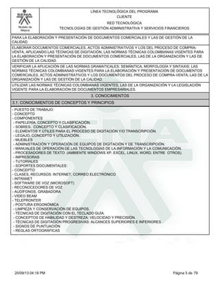 Modelo de 
Mejora 
LÍNEA TECNOLÓGICA DEL PROGRAMA 
CLIENTE 
RED TECNOLÓGICA 
TECNOLOGÍAS DE GESTIÓN ADMINISTRATIVA Y SERVICIOS FINANCIEROS 
PARA LA ELABORACIÓN Y PRESENTACIÓN DE DOCUMENTOS COMERCIALES Y LAS DE GESTIÓN DE LA 
CALIDAD. 
ELABORAR DOCUMENTOS COMERCIALES, ACTOS ADMINISTRATIVOS Y LOS DEL PROCESO DE COMPRA-VENTA, 
APLICANDO LAS TÉCNICAS DE DIGITACIÓN, LAS NORMAS TÉCNICAS COLOMBIANAS VIGENTES PARA 
LA ELABORACIÓN Y PRESENTACIÓN DE DOCUMENTOS COMERCIALES, LAS DE LA ORGANIZACIÓN Y LAS DE 
GESTIÓN DE LA CALIDAD. 
VERIFICAR LA APLICACIÓN DE LAS NORMAS GRAMATICALES: SEMÁNTICA, MORFOLOGÍA Y SINTAXIS; LAS 
NORMAS TÉCNICAS COLOMBIANAS VIGENTES PARA LA ELABORACIÓN Y PRESENTACIÓN DE DOCUMENTOS 
COMERCIALES, ACTOS ADMINISTRATIVOS Y LOS DOCUMENTOS DEL PROCESO DE COMPRA-VENTA; LAS DE LA 
ORGANIZACIÓN Y LAS DE GESTIÓN DE LA CALIDAD. 
UTILIZAR LAS NORMAS TÉCNICAS COLOMBIANAS VIGENTES, LAS DE LA ORGANIZACIÓN Y LA LEGISLACIÓN 
VIGENTE PARA LA ELABORACIÓN DE DOCUMENTOS EMPRESARIALES. 
3. CONOCIMIENTOS 
3.1. CONOCIMIENTOS DE CONCEPTOS Y PRINCIPIOS 
- PUESTO DE TRABAJO: 
- CONCEPTO 
- COMPONENTES 
- PAPELERÍA. CONCEPTO Y CLASIFICACIÓN. 
- SOBRES. CONCEPTO Y CLASIFICACIÓN. 
- ELEMENTOS Y ÚTILES PARA EL PROCESO DE DIGITACIÓN Y/O TRANSCRIPCIÓN. 
- LEGAJO. CONCEPTO Y UTILIZACIÓN. 
- MUEBLES 
- ADMINISTRACIÓN Y OPERACIÓN DE EQUIPOS DE DIGITACIÓN Y DE TRANSCRIPCIÓN. 
- MANUALES DE OPERACIÓN DE LAS TECNOLOGÍAS DE LA INFORMACIÓN Y LA COMUNICACIÓN. 
- PROCESADORES DE TEXTO (AMBIENTE WINDOWS XP, EXCEL, LINUX, WORD, ENTRE OTROS). 
- IMPRESORAS 
- TUTORIALES 
- SOPORTES DOCUMENTALES: 
- CONCEPTO 
- CLASES, RECURSOS: INTERNET, CORREO ELECTRÓNICO 
- INTRANET 
- SOFTWARE DE VOZ (MICROSOFT) 
- RECONOCEDORES DE VOZ 
- AUDÍFONOS, GRABADORA 
- VIDEO BEAM 
- TELEPRONTER 
- POSTURA ERGONÓMICA 
- LIMPIEZA Y CONSERVACIÓN DE EQUIPOS. 
- TÉCNICAS DE DIGITACIÓN CON EL TECLADO GUÍA. 
- CONCEPTOS DE HABILIDAD Y DESTREZA; VELOCIDAD Y PRECISIÓN. 
- TÉCNICAS DE DIGITACIÓN PROGRESIVAS: ALCANCES SUPERIORES E INFERIORES. 
- SIGNOS DE PUNTUACIÓN 
- REGLAS ORTOGRÁFICAS 
20/09/13 04:18 PM Página 5 de 79 
 