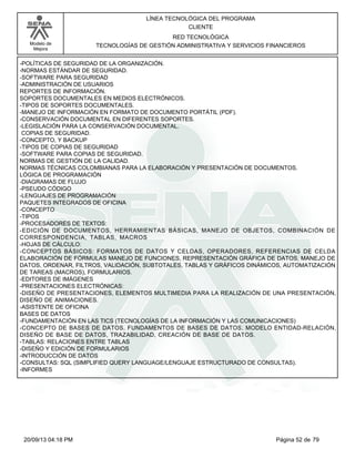 Modelo de 
Mejora 
LÍNEA TECNOLÓGICA DEL PROGRAMA 
CLIENTE 
RED TECNOLÓGICA 
TECNOLOGÍAS DE GESTIÓN ADMINISTRATIVA Y SERVICIOS FINANCIEROS 
-POLÍTICAS DE SEGURIDAD DE LA ORGANIZACIÓN. 
-NORMAS ESTÁNDAR DE SEGURIDAD. 
-SOFTWARE PARA SEGURIDAD 
-ADMINISTRACIÓN DE USUARIOS 
REPORTES DE INFORMACIÓN. 
SOPORTES DOCUMENTALES EN MEDIOS ELECTRÓNICOS. 
-TIPOS DE SOPORTES DOCUMENTALES. 
-MANEJO DE INFORMACIÓN EN FORMATO DE DOCUMENTO PORTÁTIL (PDF). 
-CONSERVACIÓN DOCUMENTAL EN DIFERENTES SOPORTES. 
-LEGISLACIÓN PARA LA CONSERVACIÓN DOCUMENTAL. 
COPIAS DE SEGURIDAD. 
-CONCEPTO, Y BACKUP 
-TIPOS DE COPIAS DE SEGURIDAD 
-SOFTWARE PARA COPIAS DE SEGURIDAD. 
NORMAS DE GESTIÓN DE LA CALIDAD. 
NORMAS TÉCNICAS COLOMBIANAS PARA LA ELABORACIÓN Y PRESENTACIÓN DE DOCUMENTOS. 
LÓGICA DE PROGRAMACIÓN 
-DIAGRAMAS DE FLUJO 
-PSEUDO CÓDIGO 
-LENGUAJES DE PROGRAMACIÓN 
PAQUETES INTEGRADOS DE OFICINA 
-CONCEPTO 
-TIPOS 
-PROCESADORES DE TEXTOS: 
-EDICIÓN DE DOCUMENTOS, HERRAMIENTAS BÁSICAS, MANEJO DE OBJETOS, COMBINACIÓN DE 
CORRESPONDENCIA, TABLAS, MACROS 
-HOJAS DE CÁLCULO: 
-CONCEPTOS BÁSICOS: FORMATOS DE DATOS Y CELDAS, OPERADORES, REFERENCIAS DE CELDA 
ELABORACIÓN DE FÓRMULAS MANEJO DE FUNCIONES, REPRESENTACIÓN GRÁFICA DE DATOS, MANEJO DE 
DATOS, ORDENAR, FILTROS, VALIDACIÓN, SUBTOTALES, TABLAS Y GRÁFICOS DINÁMICOS, AUTOMATIZACIÓN 
DE TAREAS (MACROS), FORMULARIOS. 
-EDITORES DE IMÁGENES 
-PRESENTACIONES ELECTRÓNICAS: 
-DISEÑO DE PRESENTACIONES, ELEMENTOS MULTIMEDIA PARA LA REALIZACIÓN DE UNA PRESENTACIÓN, 
DISEÑO DE ANIMACIONES. 
-ASISTENTE DE OFICINA 
BASES DE DATOS 
-FUNDAMENTACIÓN EN LAS TICS (TECNOLOGÍAS DE LA INFORMACIÓN Y LAS COMUNICACIONES) 
-CONCEPTO DE BASES DE DATOS, FUNDAMENTOS DE BASES DE DATOS, MODELO ENTIDAD-RELACIÓN, 
DISEÑO DE BASE DE DATOS, TRAZABILIDAD, CREACIÓN DE BASE DE DATOS. 
-TABLAS: RELACIONES ENTRE TABLAS 
-DISEÑO Y EDICIÓN DE FORMULARIOS 
-INTRODUCCIÓN DE DATOS 
-CONSULTAS: SQL (SIMPLIFIED QUERY LANGUAGE/LENGUAJE ESTRUCTURADO DE CONSULTAS). 
-INFORMES 
20/09/13 04:18 PM Página 52 de 79 
 