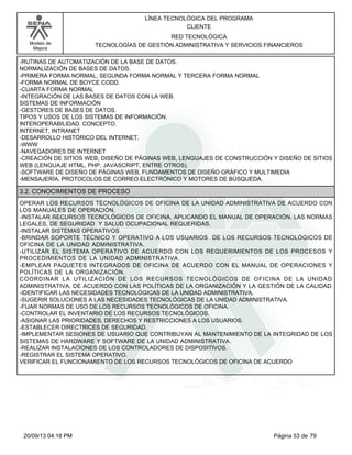 Modelo de 
Mejora 
LÍNEA TECNOLÓGICA DEL PROGRAMA 
CLIENTE 
RED TECNOLÓGICA 
TECNOLOGÍAS DE GESTIÓN ADMINISTRATIVA Y SERVICIOS FINANCIEROS 
-RUTINAS DE AUTOMATIZACIÓN DE LA BASE DE DATOS. 
NORMALIZACIÓN DE BASES DE DATOS. 
-PRIMERA FORMA NORMAL, SEGUNDA FORMA NORMAL Y TERCERA FORMA NORMAL 
-FORMA NORMAL DE BOYCE CODD. 
-CUARTA FORMA NORMAL 
-INTEGRACIÓN DE LAS BASES DE DATOS CON LA WEB. 
SISTEMAS DE INFORMACIÓN 
-GESTORES DE BASES DE DATOS. 
TIPOS Y USOS DE LOS SISTEMAS DE INFORMACIÓN. 
INTEROPERABILIDAD. CONCEPTO. 
INTERNET, INTRANET 
-DESARROLLO HISTÓRICO DEL INTERNET. 
-WWW 
-NAVEGADORES DE INTERNET 
-CREACIÓN DE SITIOS WEB; DISEÑO DE PÁGINAS WEB, LENGUAJES DE CONSTRUCCIÓN Y DISEÑO DE SITIOS 
WEB (LENGUAJE HTML, PHP, JAVASCRIPT, ENTRE OTROS). 
-SOFTWARE DE DISEÑO DE PÁGINAS WEB, FUNDAMENTOS DE DISEÑO GRÁFICO Y MULTIMEDIA 
-MENSAJERÍA, PROTOCOLOS DE CORREO ELECTRÓNICO Y MOTORES DE BÚSQUEDA. 
3.2. CONOCIMIENTOS DE PROCESO 
OPERAR LOS RECURSOS TECNOLÓGICOS DE OFICINA DE LA UNIDAD ADMINISTRATIVA DE ACUERDO CON 
LOS MANUALES DE OPERACIÓN. 
-INSTALAR RECURSOS TECNOLÓGICOS DE OFICINA, APLICANDO EL MANUAL DE OPERACIÓN, LAS NORMAS 
LEGALES, DE SEGURIDAD Y SALUD OCUPACIONAL REQUERIDAS. 
-INSTALAR SISTEMAS OPERATIVOS 
-BRINDAR SOPORTE TÉCNICO Y OPERATIVO A LOS USUARIOS DE LOS RECURSOS TECNOLÓGICOS DE 
OFICINA DE LA UNIDAD ADMINISTRATIVA. 
-UTILIZAR EL SISTEMA OPERATIVO DE ACUERDO CON LOS REQUERIMIENTOS DE LOS PROCESOS Y 
PROCEDIMIENTOS DE LA UNIDAD ADMINISTRATIVA. 
-EMPLEAR PAQUETES INTEGRADOS DE OFICINA DE ACUERDO CON EL MANUAL DE OPERACIONES Y 
POLÍTICAS DE LA ORGANIZACIÓN. 
COORDINAR LA UTILIZACIÓN DE LOS RECURSOS TECNOLÓGICOS DE OFICINA DE LA UNIDAD 
ADMINISTRATIVA, DE ACUERDO CON LAS POLÍTICAS DE LA ORGANIZACIÓN Y LA GESTIÓN DE LA CALIDAD. 
-IDENTIFICAR LAS NECESIDADES TECNOLÓGICAS DE LA UNIDAD ADMINISTRATIVA. 
-SUGERIR SOLUCIONES A LAS NECESIDADES TECNOLÓGICAS DE LA UNIDAD ADMINISTRATIVA. 
-FIJAR NORMAS DE USO DE LOS RECURSOS TECNOLÓGICOS DE OFICINA. 
-CONTROLAR EL INVENTARIO DE LOS RECURSOS TECNOLÓGICOS. 
-ASIGNAR LAS PRIORIDADES, DERECHOS Y RESTRICCIONES A LOS USUARIOS. 
-ESTABLECER DIRECTRICES DE SEGURIDAD. 
-IMPLEMENTAR SESIONES DE USUARIO QUE CONTRIBUYAN AL MANTENIMIENTO DE LA INTEGRIDAD DE LOS 
SISTEMAS DE HARDWARE Y SOFTWARE DE LA UNIDAD ADMINISTRATIVA. 
-REALIZAR INSTALACIONES DE LOS CONTROLADORES DE DISPOSITIVOS. 
-REGISTRAR EL SISTEMA OPERATIVO. 
VERIFICAR EL FUNCIONAMIENTO DE LOS RECURSOS TECNOLÓGICOS DE OFICINA DE ACUERDO 
20/09/13 04:18 PM Página 53 de 79 
 
