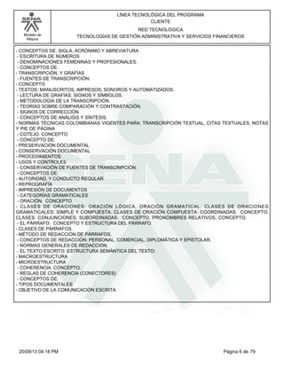Modelo de 
Mejora 
LÍNEA TECNOLÓGICA DEL PROGRAMA 
CLIENTE 
RED TECNOLÓGICA 
TECNOLOGÍAS DE GESTIÓN ADMINISTRATIVA Y SERVICIOS FINANCIEROS 
- CONCEPTOS DE: SIGLA, ACRÓNIMO Y ABREVIATURA 
- ESCRITURA DE NÚMEROS 
- DENOMINACIONES FEMENINAS Y PROFESIONALES. 
- CONCEPTOS DE: 
- TRANSCRIPCIÓN, Y GRAFÍAS 
- FUENTES DE TRANSCRIPCIÓN: 
- CONCEPTO 
- TEXTOS: MANUSCRITOS, IMPRESOS, SONOROS Y AUTOMATIZADOS. 
- LECTURA DE GRAFÍAS, SIGNOS Y SÍMBOLOS. 
- METODOLOGÍA DE LA TRANSCRIPCIÓN. 
- TEORÍAS SOBRE COMPARACIÓN Y CONTRASTACIÓN. 
- SIGNOS DE CORRECCIÓN 
- CONCEPTOS DE ANÁLISIS Y SÍNTESIS. 
- NORMAS TÉCNICAS COLOMBIANAS VIGENTES PARA: TRANSCRIPCIÓN TEXTUAL, CITAS TEXTUALES, NOTAS 
Y PIE DE PÁGINA 
- COTEJO. CONCEPTO 
- CONCEPTO DE: 
- PRESERVACIÓN DOCUMENTAL 
- CONSERVACIÓN DOCUMENTAL 
- PROCEDIMIENTOS 
- USOS Y CONTROLES 
- CONSERVACIÓN DE FUENTES DE TRANSCRIPCIÓN. 
- CONCEPTOS DE: 
- AUTORIDAD, Y CONDUCTO REGULAR 
- REPROGRAFÍA 
- IMPRESIÓN DE DOCUMENTOS 
- CATEGORÍAS GRAMATICALES 
- ORACIÓN. CONCEPTO 
- CLASES DE ORACIONES: ORACIÓN LÓGICA, ORACIÓN GRAMATICAL. CLASES DE ORACIONES 
GRAMATICALES: SIMPLE Y COMPUESTA. CLASES DE ORACIÓN COMPUESTA: COORDINADAS. CONCEPTO. 
CLASES. CONJUNCIONES. SUBORDINADAS. CONCEPTO. PRONOMBRES RELATIVOS. CONCEPTO. 
- EL PÁRRAFO. CONCEPTO Y ESTRUCTURA DEL PÁRRAFO. 
- CLASES DE PÁRRAFOS. 
- MÉTODO DE REDACCIÓN DE PÁRRAFOS. 
- CONCEPTOS DE REDACCIÓN: PERSONAL, COMERCIAL, DIPLOMÁTICA Y EPISTOLAR. 
- NORMAS GENERALES DE REDACCIÓN. 
- EL TEXTO ESCRITO: ESTRUCTURA SEMÁNTICA DEL TEXTO: 
- MACROESTRUCTURA 
- MICROESTRUCTURA 
- COHERENCIA. CONCEPTO. 
- REGLAS DE COHERENCIA (CONECTORES) 
- CONCEPTOS DE: 
- TIPOS DOCUMENTALES 
- OBJETIVO DE LA COMUNICACIÓN ESCRITA 
20/09/13 04:18 PM Página 6 de 79 
 