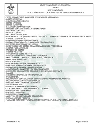 Modelo de 
Mejora 
LÍNEA TECNOLÓGICA DEL PROGRAMA 
CLIENTE 
RED TECNOLÓGICA 
TECNOLOGÍAS DE GESTIÓN ADMINISTRATIVA Y SERVICIOS FINANCIEROS 
- TIPOS DE INVENTARIO, MANEJO DE INVENTARIO DE MERCANCÍAS; 
- COSTO DE VENTAS. 
- COMPROBANTES DE DIARIO. 
- LIBROS MAYORES 
- LIBROS AUXILIARES. 
- BALANCE DE COMPROBACIÓN. 
- PROCESO CONTABLE MANUAL Y SISTEMATIZADO. 
- SOFTWARE CONTABLE. 
- PLAN DE CUENTAS 
- DOCUMENTOS SOPORTES 
- CONCEPTO DE TERCEROS Y CENTROS DE COSTOS. TASA PREDETERMINADA, DETERMINACIÓN DE BASES Y 
TASAS DE DISTRIBUCIÓN 
- CONTABILIZACIÓN DE TRANSACCIONES. 
- NORMAS TRIBUTARIAS EN EL MANEJO DE TRANSACCIONES. 
- REPORTES, COMPROBANTES Y LIBROS. 
- REGISTROS DE LOS COSTOS DE LAS OPERACIONES DE PRODUCCIÓN 
- COSTOS FIJOS, VARIABLES 
- MÉTODOS DE COSTEO 
- COSTOS Y GASTOS 
- CONCEPTO DE COSTO Y GASTO 
- GASTOS CONCEPTO, CLASIFICACIÓN, LIQUIDACIÓN. 
- MANO DE OBRA: CONCEPTO, CLASIFICACIÓN, LIQUIDACIÓN. 
- DIRECTOS E INDIRECTOS 
- PRESUPUESTOS 
- CONCEPTO Y CLASES DE PRESUPUESTOS 
- ANÁLISIS E INTERPRETACIÓN DE PRESUPUESTOS 
- NORMAS Y POLÍTICAS DE LA ORGANIZACIÓN. 
- CONTRATACIÓN, CONCEPTO Y TIPOS DE CONTRATOS 
- ELEMENTOS DEL CONTRATO COMO PARTE INTEGRAL DEL CONTRATO 
- SALARIO 
- CONCEPTOS SALARIALES, Y NO SALARIALES 
- DEDUCCIONES, 
- LIQUIDACIÓN Y CONTABILIZACIÓN DE DEVENGADOS, PRESTACIONES, APORTES 
- LIQUIDACIÓN DE CONTRATOS LABORALES 
- PROCESO PARA LA TOMA DE DECISIONES 
ANÁLISIS FINANCIERO 
SISTEMAS DE INFORMACIÓN CONTABLE 
ÉTICA EN EL MANEJO DE LA INFORMACIÓN CONTABLE. 
- PROYECCIONES FINANCIERAS 
- RAZONES FINANCIERAS 
- INDICADORES FINANCIEROS 
- ARCHIVO Y CONSERVACIÓN DE DOCUMENTOS 
- NORMAS LEGALES VIGENTES 
- TABLAS DE RETENCIÓN Y VALORACIÓN DOCUMENTAL,APLICADAS AL SISTEMA CONTABLE. 
20/09/13 04:18 PM Página 60 de 79 
 