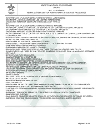 Modelo de 
Mejora 
LÍNEA TECNOLÓGICA DEL PROGRAMA 
CLIENTE 
RED TECNOLÓGICA 
TECNOLOGÍAS DE GESTIÓN ADMINISTRATIVA Y SERVICIOS FINANCIEROS 
-INTERPRETAR Y APLICAR LA NORMATIVIDAD REFERIDA A LA RETENCIÓN. 
-IDENTIFICAR LAS OBLIGACIONES DE LOS AGENTES RETENEDORES. 
-LIQUIDAR LA RETENCIÓN SEGÚN LAS DIVERSAS BASES Y TARIFAS. 
ICA: 
-INTERPRETAR Y APLICAR LA NORMATIVIDAD REFERIDA AL IMPUESTO. 
-IDENTIFICAR LAS OBLIGACIONES DE LOS RESPONSABLES Y CONTRIBUYENTES DEL IMPUESTO. 
-DIFERENCIAR LOS REGIMENES QUE OPERAN EN EL MANEJO DEL IMPUESTO. 
-LIQUIDAR EL IMPUESTO SEGÚN LAS DIVERSAS ACTIVIDADES Y TARIFAS. 
PROCESAR LOS ESTADOS CONTABLES Y FINANCIEROS DE ACUERDO CON LA TECNOLOGÍA DISPONIBLE EN 
LA ORGANIZACIÓN. 
-IDENTIFICAR LAS DIVERSAS TRANSACCIONES QUE SE PUEDEN PRESENTAR EN UN PROCESO CONTABLE 
PROPIO DE UNA EMPRESA COMERCIAL. 
-VERIFICAR LA APLICACIÓN DE LAS NORMAS LEGALES. 
-CLASIFICAR Y CODIFICAR DOCUMENTOS DE ACUERDO CON EL PUC DEL SECTOR. 
-CONTABILIZAR LAS OPERACIONES ECONÓMICAS. 
-ELABORAR COMPROBANTES Y LIBROS OFICIALES. 
-RECONOCER LAS CARACTERÍSTICAS DEL SOFTWARE CONTABLE HA UTILIZAR EN EL TALLER. 
-COMPRENDER LAS FASES DE UN PROCESO CONTABLE REALIZADO CON LA AYUDA DE SOFTWARE 
CONTABLE. 
-ESTRUCTURAR PLAN DE CUENTAS. 
-MANEJAR TERCEROS Y CENTROS DE 
-COSTOS DENTRO DEL PROCESO CONTABLE. 
-DEFINIR DOCUMENTOS SOPORTES Y SUS CARACTERÍSTICAS. 
-IDENTIFICAR Y CODIFICAR LOS SOPORTES CONTABLES QUE SE GENEREN EN CADA TRANSACCIÓN. 
-ELABORAR COMPROBANTES DE DIARIO. 
-REGISTRAR LOS COMPROBANTES EN LOS LIBROS AUXILIARES Y MAYORES. 
-LIQUIDAR Y REGISTRAR CORRECTAMENTE LOS IMPUESTOS PROPIOS DE CADA TRANSACCIÓN. 
-MANEJO DE INVENTARIOS DE MERCANCÍAS: 
-ENTRADAS Y SALIDAS 
-DEVOLUCIONES. 
-SISTEMAS DE REGISTRO DE INVENTARIOS (PERIÓDICO, PERMANENTE). 
-MÉTODOS DE VALUACIÓN. 
-MANEJO DE KARDEX DE EXISTENCIAS. 
-COSTO DE VENTAS. 
-VERIFICAR LA VALIDEZ DE LA INFORMACIÓN REGISTRADA A TRAVÉS DE BALANCES DE COMPROBACIÓN 
-ELABORAR PRESUPUESTOS Y AJUSTARLOS A LA EJECUCIÓN 
ELABORAR LOS ESTADOS CONTABLES Y FINANCIEROS TENIENDO EN CUENTA LAS NORMAS Y LEGISLACIÓN 
VIGENTES. 
-ELABORAR Y PRESENTAR: REPORTES, COMPROBANTES, LIBROS Y ESTADOS FINANCIEROS. 
-MANEJO DE LAS CUENTAS: 
-CAJA, BANCOS, DEUDORES, APORTES, SOCIALES, INVENTARIOS DE MERCANCÍAS, DIFERIDOS, IMPUESTOS, 
-INGRESOS, COMPRAS, DEVOLUCIONES, PROVEEDORES, OBLIGACIONES, GASTOS, EGRESOS 
20/09/13 04:18 PM Página 62 de 79 
 