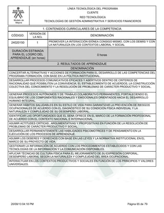 Modelo de 
Mejora 
LÍNEA TECNOLÓGICA DEL PROGRAMA 
CLIENTE 
RED TECNOLÓGICA 
TECNOLOGÍAS DE GESTIÓN ADMINISTRATIVA Y SERVICIOS FINANCIEROS 
1. CONTENIDOS CURRICULARES DE LA COMPETENCIA 
CÓDIGO: DENOMINACIÓN 
24020150 
VERSIÓN DE 
LA NCL 
1 
PROMOVER LA INTERACCIÓN IDÓNEA CONSIGO MISMO, CON LOS DEMÁS Y CON 
LA NATURALEZA EN LOS CONTEXTOS LABORAL Y SOCIAL 
2. RESULTADOS DE APRENDIZAJE 
DURACIÓN ESTIMADA 
PARA EL LOGRO DEL 
APRENDIZAJE (en horas) 
0 horas 
DENOMINACIÓN 
CONCERTAR ALTERNATIVAS Y ACCIONES DE FORMACIÓN PARA EL DESARROLLO DE LAS COMPETENCIAS DEL 
PROGRAMA FORMACIÓN, CON BASE EN LA POLÍTICA INSTITUCIONAL. 
DESARROLLAR PROCESOS COMUNICATIVOS EFICACES Y ASERTIVOS DENTRO DE CRITERIOS DE 
RACIONALIDAD QUE POSIBILITEN LA CONVIVENCIA, EL ESTABLECIMIENTO DE ACUERDOS, LA CONSTRUCCIÓN 
COLECTIVA DEL CONOCIMIENTO Y LA RESOLUCIÓN DE PROBLEMAS DE CARÁCTER PRODUCTIVO Y SOCIAL. 
GENERAR PROCESOS AUTÓNOMOS Y DE TRABAJO COLABORATIVO PERMANENTES, FORTALECIENDO EL 
EQUILIBRIO DE LOS COMPONENTES RACIONALES Y EMOCIONALES ORIENTADOS HACIA EL DESARROLLO 
HUMANO INTEGRAL. 
GENERAR HÁBITOS SALUDABLES EN SU ESTILO DE VIDA PARA GARANTIZAR LA PREVENCIÓN DE RIESGOS 
OCUPACIONALES DE ACUERDO CON EL DIAGNÓSTICO DE SU CONDICIÓN FÍSICA INDIVIDUAL Y LA 
NATURALEZA Y COMPLEJIDAD DE SU DESEMPEÑO LABORAL. 
IDENTIFICAR LAS OPORTUNIDADES QUE EL SENA OFRECE EN EL MARCO DE LA FORMACIÓN PROFESIONAL 
DE ACUERDO CON EL CONTEXTO NACIONAL E INTERNACIONAL. 
ASUMIR ACTITUDES CRÍTICAS , ARGUMENTATIVAS Y PROPOSITIVAS EN FUNCIÓN DE LA RESOLUCIÓN DE 
PROBLEMAS DE CARÁCTER PRODUCTIVO Y SOCIAL. 
DESARROLLAR PERMANENTEMENTE LAS HABILIDADES PSICOMOTRICES Y DE PENSAMIENTO EN LA 
EJECUCIÓN DE LOS PROCESOS DE APRENDIZAJE. 
ASUMIR LOS DEBERES Y DERECHOS CON BASE EN LAS LEYES Y LA NORMATIVA INSTITUCIONAL EN EL 
MARCO DE SU PROYECTO DE VIDA. 
GESTIONAR LA INFORMACIÓN DE ACUERDO CON LOS PROCEDIMIENTOS ESTABLECIDOS Y CON LAS 
TECNOLOGÍAS DE LA INFORMACIÓN Y LA COMUNICACIÓN DISPONIBLES. 
APLICAR TÉCNICAS DE CULTURA FÍSICA PARA EL MEJORAMIENTO DE SU EXPRESIÓN CORPORAL, 
DESEMPEÑO LABORAL SEGÚN LA NATURALEZA Y COMPLEJIDAD DEL ÁREA OCUPACIONAL. 
INTERACTUAR EN LOS CONTEXTOS PRODUCTIVOS Y SOCIALES EN FUNCIÓN DE LOS PRINCIPIOS Y VALORES 
UNIVERSALES. 
20/09/13 04:18 PM Página 65 de 79 
 
