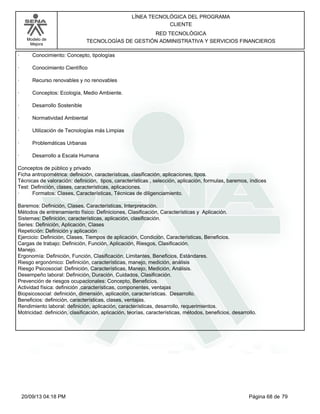 Modelo de 
Mejora 
LÍNEA TECNOLÓGICA DEL PROGRAMA 
CLIENTE 
RED TECNOLÓGICA 
TECNOLOGÍAS DE GESTIÓN ADMINISTRATIVA Y SERVICIOS FINANCIEROS 
· Conocimiento: Concepto, tipologías 
· Conocimiento Científico 
· Recurso renovables y no renovables 
· Conceptos: Ecología, Medio Ambiente. 
· Desarrollo Sostenible 
· Normatividad Ambiental 
· Utilización de Tecnologías más Limpias 
· Problemáticas Urbanas 
· Desarrollo a Escala Humana 
Conceptos de público y privado 
Ficha antropométrica: definición, características, clasificación, aplicaciones, tipos. 
Técnicas de valoración: definición, tipos, características , selección, aplicación, formulas, baremos, índices 
Test: Definición, clases, características, aplicaciones. 
· Formatos: Clases, Características, Técnicas de diligenciamiento. 
Baremos: Definición, Clases, Características, Interpretación. 
Métodos de entrenamiento físico: Definiciones, Clasificación, Características y Aplicación. 
Sistemas: Definición, características, aplicación, clasificación. 
Series: Definición, Aplicación, Clases 
Repetición: Definición y aplicación 
Ejercicio: Definición, Clases, Tiempos de aplicación, Condición, Características, Beneficios. 
Cargas de trabajo: Definición, Función, Aplicación, Riesgos, Clasificación. 
Manejo. 
Ergonomía: Definición, Función, Clasificación, Limitantes, Beneficios, Estándares. 
Riesgo ergonómico: Definición, características, manejo, medición, análisis 
Riesgo Psicosocial: Definición, Características, Manejo, Medición, Análisis. 
Desempeño laboral: Definición, Duración, Cuidados, Clasificación. 
Prevención de riesgos ocupacionales: Concepto, Beneficios. 
Actividad física: definición ,características, componentes, ventajas 
Biopsicosocial: definición, dimensión, aplicación, características. Desarrollo. 
Beneficios: definición, características, clases, ventajas. 
Rendimiento laboral: definición, aplicación, características, desarrollo, requerimientos. 
Motricidad: definición, clasificación, aplicación, teorías, características, métodos, beneficios, desarrollo. 
20/09/13 04:18 PM Página 68 de 79 
 
