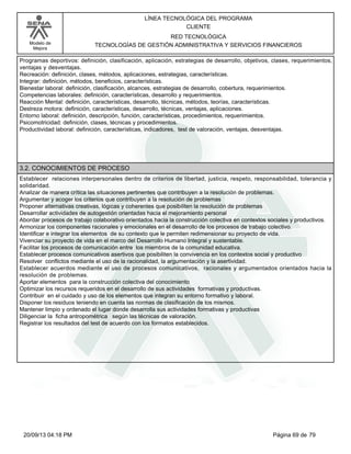 Modelo de 
Mejora 
LÍNEA TECNOLÓGICA DEL PROGRAMA 
CLIENTE 
RED TECNOLÓGICA 
TECNOLOGÍAS DE GESTIÓN ADMINISTRATIVA Y SERVICIOS FINANCIEROS 
Programas deportivos: definición, clasificación, aplicación, estrategias de desarrollo, objetivos, clases, requerimientos, 
ventajas y desventajas. 
Recreación: definición, clases, métodos, aplicaciones, estrategias, características. 
Integrar: definición, métodos, beneficios, características. 
Bienestar laboral: definición, clasificación, alcances, estrategias de desarrollo, cobertura, requerimientos. 
Competencias laborales: definición, características, desarrollo y requerimientos. 
Reacción Mental: definición, características, desarrollo, técnicas, métodos, teorías, características. 
Destreza motora: definición, características, desarrollo, técnicas, ventajas, aplicaciones. 
Entorno laboral: definición, descripción, función, características, procedimientos, requerimientos. 
Psicomotricidad: definición, clases, técnicas y procedimientos. 
Productividad laboral: definición, características, indicadores, test de valoración, ventajas, desventajas. 
3.2. CONOCIMIENTOS DE PROCESO 
Establecer relaciones interpersonales dentro de criterios de libertad, justicia, respeto, responsabilidad, tolerancia y 
solidaridad. 
Analizar de manera crítica las situaciones pertinentes que contribuyen a la resolución de problemas. 
Argumentar y acoger los criterios que contribuyen a la resolución de problemas 
Proponer alternativas creativas, lógicas y coherentes que posibiliten la resolución de problemas 
Desarrollar actividades de autogestión orientadas hacia el mejoramiento personal 
Abordar procesos de trabajo colaborativo orientados hacia la construcción colectiva en contextos sociales y productivos. 
Armonizar los componentes racionales y emocionales en el desarrollo de los procesos de trabajo colectivo. 
Identificar e integrar los elementos de su contexto que le permiten redimensionar su proyecto de vida. 
Vivenciar su proyecto de vida en el marco del Desarrollo Humano Integral y sustentable. 
Facilitar los procesos de comunicación entre los miembros de la comunidad educativa. 
Establecer procesos comunicativos asertivos que posibiliten la convivencia en los contextos social y productivo 
Resolver conflictos mediante el uso de la racionalidad, la argumentación y la asertividad. 
Establecer acuerdos mediante el uso de procesos comunicativos, racionales y argumentados orientados hacia la 
resolución de problemas. 
Aportar elementos para la construcción colectiva del conocimiento 
Optimizar los recursos requeridos en el desarrollo de sus actividades formativas y productivas. 
Contribuir en el cuidado y uso de los elementos que integran su entorno formativo y laboral. 
Disponer los residuos teniendo en cuenta las normas de clasificación de los mismos. 
Mantener limpio y ordenado el lugar donde desarrolla sus actividades formativas y productivas 
Diligenciar la ficha antropométrica según las técnicas de valoración. 
Registrar los resultados del test de acuerdo con los formatos establecidos. 
20/09/13 04:18 PM Página 69 de 79 
 