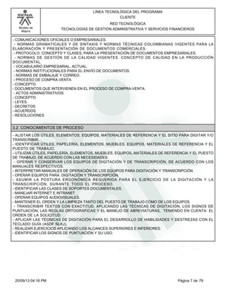 Modelo de 
Mejora 
LÍNEA TECNOLÓGICA DEL PROGRAMA 
CLIENTE 
RED TECNOLÓGICA 
TECNOLOGÍAS DE GESTIÓN ADMINISTRATIVA Y SERVICIOS FINANCIEROS 
- COMUNICACIONES OFICIALES O EMPRESARIALES. 
- NORMAS GRAMATICALES Y DE SINTAXIS Y NORMAS TÉCNICAS COLOMBIANAS VIGENTES PARA LA 
ELABORACIÓN Y PRESENTACIÓN DE DOCUMENTOS COMERCIALES. 
- PROTOCOLO. CONCEPTO Y CLASES, PARA LA PRESENTACIÓN DE DOCUMENTOS EMPRESARIALES. 
- NORMAS DE GESTIÓN DE LA CALIDAD VIGENTES. CONCEPTO DE CALIDAD EN LA PRODUCCIÓN 
DOCUMENTAL. 
- VOCABULARIO EMPRESARIAL, ACTUAL. 
- NORMAS INSTITUCIONALES PARA EL ENVÍO DE DOCUMENTOS. 
- NORMAS DE EMBALAJE Y CORREO. 
- PROCESO DE COMPRA-VENTA 
- CONCEPTO 
- DOCUMENTOS QUE INTERVIENEN EN EL PROCESO DE COMPRA-VENTA. 
- ACTOS ADMINISTRATIVOS: 
- CONCEPTO 
- LEYES 
- DECRETOS 
- ACUERDOS 
- RESOLUCIONES 
3.2. CONOCIMIENTOS DE PROCESO 
- ALISTAR LOS ÚTILES, ELEMENTOS, EQUIPOS, MATERIALES DE REFERENCIA Y EL SITIO PARA DIGITAR Y/O 
TRANSCRIBIR. 
- IDENTIFICAR ÚTILES, PAPELERÍA, ELEMENTOS, MUEBLES, EQUIPOS, MATERIALES DE REFERENCIA Y EL 
PUESTO DE TRABAJO. 
- UTILIZAR ÚTILES, PAPELERÍA, ELEMENTOS, MUEBLES, EQUIPOS, MATERIALES DE REFERENCIA Y EL PUESTO 
DE TRABAJO, DE ACUERDO CON LAS NECESIDADES. 
- OPERAR Y CONSERVAR LOS EQUIPOS DE DIGITACIÓN Y DE TRANSCRIPCIÓN, DE ACUERDO CON LOS 
MANUALES RESPECTIVOS. 
- INTERPRETAR MANUALES DE OPERACIÓN DE LOS EQUIPOS PARA DIGITACIÓN Y TRANSCRIPCIÓN. 
- OPERAR EQUIPOS PARA DIGITACIÓN Y TRANSCRIPCIÓN. 
- ASUMIR LA POSTURA ERGONÓMICA REQUERIDA PARA EL EJERCICIO DE LA DIGITACIÓN Y LA 
TRANSCRIPCIÓN, DURANTE TODO EL PROCESO. 
- IDENTIFICAR LAS CLASES DE SOPORTES DOCUMENTALES. 
- MANEJAR INTERNET E INTRANET 
- OPERAR EQUIPOS AUDIOVISUALES. 
- MANTENER EL ORDEN Y LA LIMPIEZA TANTO DEL PUESTO DE TRABAJO COMO DE LOS EQUIPOS. 
- TRANSCRIBIR TEXTOS CON EXACTITUD, APLICANDO LAS TÉCNICAS DE DIGITACIÓN, LOS SIGNOS DE 
PUNTUACIÓN, LAS REGLAS ORTOGRÁFICAS Y EL MANEJO DE ABREVIATURAS, TENIENDO EN CUENTA EL 
ORDEN DE LA SOLICITUD. 
- APLICAR LAS TÉCNICAS DE DIGITACIÓN PARA EL DESARROLLO DE HABILIDADES Y DESTREZAS CON EL 
TECLADO GUÍA (ASDF ÑLKJ). 
- REALIZAR EJERCICIOS APLICANDO LOS ALCANCES SUPERIORES E INFERIORES. 
- IDENTIFICAR LOS SIGNOS DE PUNTUACIÓN Y SU USO. 
20/09/13 04:18 PM Página 7 de 79 
 