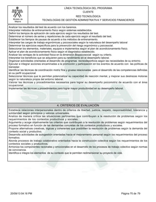 Modelo de 
Mejora 
LÍNEA TECNOLÓGICA DEL PROGRAMA 
CLIENTE 
RED TECNOLÓGICA 
TECNOLOGÍAS DE GESTIÓN ADMINISTRATIVA Y SERVICIOS FINANCIEROS 
Analizar los resultados del test de acuerdo con los baremos. 
Interpretar métodos de entrenamiento físico según sistemas establecidos. 
Definir los tiempos de aplicación de cada ejercicio según los resultados del test. 
Determinar el número de series y repeticiones de cada ejercicio según el resultado del test. 
Establecer los tiempos de pausas de acuerdo a los métodos de entrenamiento. 
Interpretar las cargas de trabajo ergonómicas y psicosociales según la naturaleza del desempeño laboral 
Determinar los ejercicios específicos para la prevención del riesgo ergonómico y psicosocial. 
Seleccionar los elementos, materiales, equipos e implementos según el plan de acondicionamiento físico. 
Aplicar el plan de acondicionamiento físico según el diagnóstico establecido. 
Analizar las ventajas de la actividad física en la dimensión Biopsicosocial según su criterio. 
Interpretar los beneficios que se adquieren para su rendimiento en el desempeño laboral. 
Organizar actividades orientadas al desarrollo de programas recreodeportivos según las necesidades de su entorno. 
Ejecutar e integrar acciones encaminadas a la promoción y participación en los eventos de acuerdo con las políticas de 
bienestar. 
Identificar las técnicas de coordinación motriz fina y gruesa relacionadas para el desarrollo de las competencias definidas 
en su perfil ocupacional. 
Seleccionar técnicas que le permitan potencializar su capacidad de reacción mental, y mejorar sus destrezas motoras 
según la naturaleza propia del entorno laboral. 
Valorar las técnicas y procedimientos necesarios para lograr su desempeño psicomotriz de acuerdo con el área 
ocupacional. 
Implementar las técnicas y procedimientos para lograr mayor productividad en su desempeño laboral. 
4. CRITERIOS DE EVALUACIÓN 
Establece relaciones interpersonales dentro de criterios de libertad, justicia, respeto, responsabilidad, tolerancia y 
solidaridad según principios y valores universales. 
Analiza de manera crítica las situaciones pertinentes que contribuyen a la resolución de problemas según los 
requerimientos de los contextos productivos y sociales. 
Argumenta y acoge objetivamente los criterios que contribuyen a la resolución de problemas según requerimientos del 
proceso formativo en función de las demandas concretas de los contextos productivos y sociales. 
Propone alternativas creativas, lógicas y coherentes que posibiliten la resolución de problemas según la demanda del 
contexto social y productivo. 
Desarrolla actividades de autogestión orientadas hacia el mejoramiento personal según los requerimientos del proceso 
formativo. 
Aborda procesos de trabajo colaborativo orientados hacia la construcción colectiva según los requerimientos de los 
contextos sociales y productivos. 
Armoniza los componentes racionales y emocionales en el desarrollo de los procesos de trabajo colectivo según normas 
de convivencia. 
Identifica e integra los elementos de su contexto que le permiten redimensionar su proyecto de vida. 
20/09/13 04:18 PM Página 70 de 79 
 
