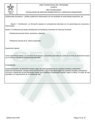Modelo de 
Mejora 
LÍNEA TECNOLÓGICA DEL PROGRAMA 
CLIENTE 
RED TECNOLÓGICA 
TECNOLOGÍAS DE GESTIÓN ADMINISTRATIVA Y SERVICIOS FINANCIEROS 
profesionales asociados a perfiles académicos relacionados con los resultados de aprendizajes específicos, así: 
· Opción 1: Certificación en formación basada en competencias laborales y/o en aprendizaje por proyectos o 
relacionadas. 
Opción 2: Profesional que tenga competencias humanísticas y formación en Ciencias Humanas. 
· Profesional educación física, recreación y deportes. 
· Profesional ciencias de la salud ocupacional. 
Experiencia Laboral: 
Tener experiencia mínima en procesos de formación o actividades laborales de 2 años en el área de desarrollo humano 
con el enfoque basado en competencias laborales. 
Competencias: 
Gestionar procesos de desarrollo humano según las particularidades de los contextos sociales y productivos. 
Interactuar idóneamente consigo mismo con los demás y con la naturaleza según los contextos sociales y productivos. 
Promover el desarrollo de las actividades físicas que posibiliten el desempeño laboral seguro y eficaz, un estilo de vida 
saludable y el mejoramiento de la calidad de vida. 
20/09/13 04:18 PM Página 72 de 79 
 