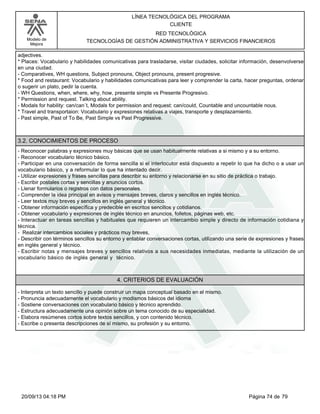 Modelo de 
Mejora 
LÍNEA TECNOLÓGICA DEL PROGRAMA 
CLIENTE 
RED TECNOLÓGICA 
TECNOLOGÍAS DE GESTIÓN ADMINISTRATIVA Y SERVICIOS FINANCIEROS 
adjectives. 
* Places: Vocabulario y habilidades comunicativas para trasladarse, visitar ciudades, solicitar información, desenvolverse 
en una ciudad. 
- Comparatives, WH questions, Subject pronouns, Object pronouns, present progresive. 
* Food and restaurant: Vocabulario y habilidades comunicativas para leer y comprender la carta, hacer preguntas, ordenar 
o sugerir un plato, pedir la cuenta. 
- WH Questions, when, where, why, how, presente simple vs Presente Progresivo. 
* Permission and request. Talking about ability. 
- Modals for hability: can/can´t, Modals for permission and request: can/could, Countable and uncountable nous. 
* Travel and transportaion: Vocabulario y expresiones relativas a viajes, transporte y desplazamiento. 
- Past simple, Past of To Be, Past Simple vs Past Progressive. 
3.2. CONOCIMIENTOS DE PROCESO 
- Reconocer palabras y expresiones muy básicas que se usan habitualmente relativas a si mismo y a su entorno. 
- Reconocer vocabulario técnico básico. 
- Participar en una conversación de forma sencilla si el interlocutor está dispuesto a repetir lo que ha dicho o a usar un 
vocabulario básico, y a reformular lo que ha intentado decir. 
- Utilizar expresiones y frases sencillas para describir su entorno y relacionarse en su sitio de práctica o trabajo. 
- Escribir postales cortas y sencillas y anuncios cortos. 
- Llenar formularios o registros con datos personales. 
- Comprender la idea principal en avisos y mensajes breves, claros y sencillos en inglés técnico. 
- Leer textos muy breves y sencillos en inglés general y técnico. 
- Obtener información específica y predecible en escritos sencillos y cotidianos. 
- Obtener vocabulario y expresiones de inglés técnico en anuncios, folletos, páginas web, etc. 
- Interactuar en tareas sencillas y habituales que requieren un intercambio simple y directo de información cotidiana y 
técnica. 
- Realizar intercambios sociales y prácticos muy breves, 
- Describir con términos sencillos su entorno y entablar conversaciones cortas, utilizando una serie de expresiones y frases 
en inglés general y técnico. 
- Escribir notas y mensajes breves y sencillos relativos a sus necesidades inmediatas, mediante la utilización de un 
vocabulario básico de inglés general y técnico. 
4. CRITERIOS DE EVALUACIÓN 
- Interpreta un texto sencillo y puede construir un mapa conceptual basado en el mismo. 
- Pronuncia adecuadamente el vocabulario y modismos básicos del idioma 
- Sostiene conversaciones con vocabulario básico y técnico aprendido. 
- Estructura adecuadamente una opinión sobre un tema conocido de su especialidad. 
- Elabora resúmenes cortos sobre textos sencillos, y con contenido técnico. 
- Escribe o presenta descripciones de sí mismo, su profesión y su entorno. 
20/09/13 04:18 PM Página 74 de 79 
 
