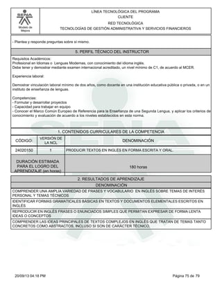 Modelo de 
Mejora 
LÍNEA TECNOLÓGICA DEL PROGRAMA 
CLIENTE 
RED TECNOLÓGICA 
TECNOLOGÍAS DE GESTIÓN ADMINISTRATIVA Y SERVICIOS FINANCIEROS 
- Plantea y responde preguntas sobre sí mismo. 
5. PERFIL TÉCNICO DEL INSTRUCTOR 
Requisitos Académicos: 
Profesional en Idiomas o Lenguas Modernas, con conocimiento del idioma inglés. 
Debe tener y demostrar mediante examen internacional acreditado, un nivel mínimo de C1, de acuerdo al MCER. 
Experiencia laboral: 
Demostrar vinculación laboral mínimo de dos años, como docente en una institución educativa pública o privada, o en un 
instituto de enseñanza de lenguas. 
Competencias: 
- Formular y desarrollar proyectos 
- Capacidad para trabajar en equipo 
- Conocer el Marco Común Europeo de Referencia para la Enseñanza de una Segunda Lengua, y aplicar los criterios de 
conocimiento y evaluación de acuerdo a los niveles establecidos en esta norma. 
1. CONTENIDOS CURRICULARES DE LA COMPETENCIA 
CÓDIGO: DENOMINACIÓN 
24020150 
VERSIÓN DE 
LA NCL 
1 
PRODUCIR TEXTOS EN INGLÉS EN FORMA ESCRITA Y ORAL. 
2. RESULTADOS DE APRENDIZAJE 
DURACIÓN ESTIMADA 
PARA EL LOGRO DEL 
APRENDIZAJE (en horas) 
180 horas 
DENOMINACIÓN 
COMPRENDER UNA AMPLIA VARIEDAD DE FRASES Y VOCABULARIO EN INGLÉS SOBRE TEMAS DE INTERÉS 
PERSONAL Y TEMAS TÉCNICOS 
IDENTIFICAR FORMAS GRAMATICALES BÁSICAS EN TEXTOS Y DOCUMENTOS ELEMENTALES ESCRITOS EN 
INGLÉS 
REPRODUCIR EN INGLÉS FRASES O ENUNCIADOS SIMPLES QUE PERMITAN EXPRESAR DE FORMA LENTA 
IDEAS O CONCEPTOS 
COMPRENDER LAS IDEAS PRINCIPALES DE TEXTOS COMPLEJOS EN INGLÉS QUE TRATAN DE TEMAS TANTO 
CONCRETOS COMO ABSTRACTOS, INCLUSO SI SON DE CARÁCTER TÉCNICO, 
20/09/13 04:18 PM Página 75 de 79 
 