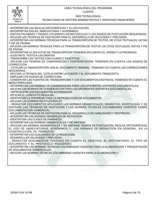 Modelo de 
Mejora 
LÍNEA TECNOLÓGICA DEL PROGRAMA 
CLIENTE 
RED TECNOLÓGICA 
TECNOLOGÍAS DE GESTIÓN ADMINISTRATIVA Y SERVICIOS FINANCIEROS 
- INTERPRETAR LAS REGLAS ORTOGRÁFICAS Y SU APLICACIÓN. 
- INTERPRETAR SIGLAS, ABREVIATURAS Y ACRÓNIMOS. 
- DIGITAR PALABRAS Y FRASES UTILIZANDO LAS MAYÚSCULAS Y LOS SIGNOS DE PUNTUACIÓN REQUERIDOS. 
- APLICAR LAS TÉCNICAS DE DIGITACIÓN PARA EL DESARROLLO DE VELOCIDAD Y PRECISIÓN. 
- INTERPRETAR LAS NORMAS TÉCNICAS PARA LA TRANSCRIPCIÓN DE TEXTOS, DE CITAS TEXTUALES, NOTAS 
Y PIE DE PÁGINA. 
- APLICAR LAS NORMAS TÉCNICAS PARA LA TRANSCRIPCIÓN DE TEXTOS, DE CITAS TEXTUALES, NOTAS Y PIE 
DE PÁGINA. 
- INTERPRETAR LA SOLICITUD DE TRANSCRIPCIÓN TENIENDO EN CUENTA EL ORDEN Y LA PRIORIDAD. 
- AJUSTAR EL TEXTO A LAS GRAFÍAS. 
- TRANSCRIBIR LOS TEXTOS CON FLUIDEZ Y EXACTITUD. 
- APLICAR LAS TEORÍAS DE COMPARACIÓN Y CONTRASTACIÓN, TENIENDO EN CUENTA LOS SIGNOS DE 
CORRECCIÓN. 
- COTEJAR LA TRANSCRIPCIÓN CON EL DOCUMENTO ORIGINAL, TENIENDO EN CUENTA LAS CORRECCIONES 
NECESARIAS. 
- APLICAR LA TÉCNICA DEL COTEJO ENTRE LA FUENTE Y EL DOCUMENTO TRANSCRITO. 
- EMPLEAR LOS SIGNOS DE CORRECCIÓN. 
- CONSERVAR LAS FUENTES DE TRANSCRIPCIÓN Y LOS DOCUMENTOS DIGITADOS, TENIENDO EN CUENTA EL 
MEDIO EMPLEADO. 
- INTERPRETAR LAS NORMAS DE CONSERVACIÓN PARA LOS DIFERENTES SOPORTES DOCUMENTALES. 
- APLICAR LAS NORMAS DE CONSERVACIÓN PARA LOS DIFERENTES SOPORTES DOCUMENTALES. 
- REPRODUCIR LOS DOCUMENTOS AUTORIZADOS. 
- APLICAR EL CONDUCTO REGULAR. 
- IDENTIFICAR LA PRIORIDAD PARA LA REPRODUCCIÓN DE DOCUMENTOS. 
- APLICAR LAS NORMAS INSTITUCIONALES 
- REDACTAR DOCUMENTOS APLICANDO LAS NORMAS GRAMATICALES: SEMÁNTICA, MORFOLOGÍA Y DE 
SINTAXIS; LAS TÉCNICAS DE DIGITACIÓN Y LAS NORMAS TÉCNICAS COLOMBIANAS VIGENTES SOBRE 
DOCUMENTACIÓN COMERCIAL. 
- APLICAR LAS TÉCNICAS DE DIGITACIÓN PARA EL DESARROLLO DE HABILIDADES Y DESTREZAS. 
- INTERPRETAR LAS NORMAS GENERALES DE REDACCIÓN. 
- IDENTIFICAR LAS CLASES DE PÁRRAFOS. 
- INTERPRETAR LAS NORMAS GRAMATICALES Y DE SINTAXIS. 
- APLICAR LAS NORMAS GRAMATICALES Y DE SINTAXIS; SIGNOS DE PUNTUACIÓN, REGLAS ORTOGRÁFICAS, 
EL USO DE ABREVIATURAS, ACRÓNIMOS Y LAS NORMAS DE REDACCIÓN EN GENERAL, EN LA 
CONSTRUCCIÓN DE PÁRRAFOS. 
- INTERPRETAR LAS CUALIDADES DE LA REDACCIÓN. 
- DESARROLLAR VELOCIDAD Y PRECISIÓN. 
- REDACTAR DOCUMENTOS TENIENDO EN CUENTA EL OBJETIVO, EL DESTINATARIO, EL TIPO DE 
DOCUMENTO Y EL PROTOCOLO REQUERIDO. 
- INTERPRETAR LAS NORMAS TÉCNICAS COLOMBIANAS VIGENTES PARA LA ELABORACIÓN Y PRESENTACIÓN 
DE DOCUMENTOS COMERCIALES. 
- APLICAR LAS NORMAS TÉCNICAS COLOMBIANAS VIGENTES PARA LA ELABORACIÓN Y 
20/09/13 04:18 PM Página 8 de 79 
 