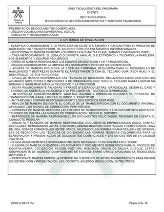 Modelo de 
Mejora 
LÍNEA TECNOLÓGICA DEL PROGRAMA 
CLIENTE 
RED TECNOLÓGICA 
TECNOLOGÍAS DE GESTIÓN ADMINISTRATIVA Y SERVICIOS FINANCIEROS 
PRESENTACIÓN DE DOCUMENTOS COMERCIALES. 
- UTILIZAR VOCABULARIO EMPRESARIAL, ACTUAL. 
- REDACTAR Y TRANSCRIBIR DOCUM 
4. CRITERIOS DE EVALUACIÓN 
- CLASIFICA CUIDADOSAMENTE LA PAPELERÍA EN CUANTO A TAMAÑO Y CALIDAD PARA EL PROCESO DE 
DIGITACIÓN Y/O TRANSCRIPCIÓN, DE ACUERDO CON LOS ESTÁNDARES INTERNACIONALES. 
- SELECCIONA DE MANERA DILIGENTE LOS SOBRES EN CUANTO A CLASE, TAMAÑO Y CALIDAD DEL PAPEL. 
- CREA METÓDICAMENTE EL LEGAJO O CARPETA, MANUAL O ELECTRÓNICO, UTILIZANDO LA PAPELERÍA, 
LOS ELEMENTOS Y EQUIPOS REQUERIDOS. 
- OPERA DE MANERA RESPONSABLE LOS EQUIPOS DE DIGITACIÓN Y DE TRANSCRIPCIÓN. 
- REALIZA RIGUROSAMENTE LA LIMPIEZA DE LOS EQUIPOS Y PROCURA SU CONSERVACIÓN. 
- ADOPTA DE MANERA RIGUROSA LA POSTURA CORPORAL REQUERIDA PARA EL DESARROLLO DE 
HABILIDADES Y DESTREZAS DURANTE EL APRESTAMIENTO CON EL TECLADO GUÍA (ASDF ÑLKJ) Y EL 
DESARROLLO DE SUS FUNCIONES. 
- APLICA DE MANERA RESPONSABLE LAS TÉCNICAS DE DIGITACIÓN, REALIZANDO EJERCICIOS CON LOS 
ALCANCES SUPERIORES E INFERIORES Y DE INTEGRACIÓN CON TODO EL TECLADO HASTA LOGRAR SU 
DOMINIO E INCREMENTANDO LA VELOCIDAD Y LA PRECISIÓN. 
- DIGITA RIGUROSAMENTE PALABRAS Y FRASES UTILIZANDO LETRAS MAYÚSCULAS, SEGÚN EL CASO Y 
TENIENDO EN CUENTA LA VELOCIDAD Y LA PRECISIÓN EN TIEMPOS DETERMINADOS. 
- INTERPRETA CUIDADOSAMENTE GRAFÍAS, SIGNOS Y SÍMBOLOS DURANTE EL PROCESO DE 
TRANSCRIPCIÓN PARA LOGRAR FLUIDEZ Y EXACTITUD. 
- AUTO-REVISA Y CORRIGE RESPONSABLEMENTE LOS EJERCICIOS DIGITADOS. 
- REALIZA DE MANERA DILIGENTE EL COTEJO DE LA TRANSCRIPCIÓN CON EL DOCUMENTO ORIGINAL, 
APLICANDO LOS SIGNOS DE CORRECCIÓN PERTINENTES. 
- CONSERVA DE MANERA METÓDICA LAS FUENTES DE TRANSCRIPCIÓN Y LOS DOCUMENTOS DIGITADOS, 
TENIENDO EN CUENTA LAS NORMAS DE CONSERVACIÓN, SEGÚN EL SOPORTE. 
- REPRODUCE DE MANERA RESPONSABLE LOS DOCUMENTOS SOLICITADOS, TENIENDO EN CUENTA EL 
CONDUCTO REGULAR. 
- REDACTA Y ELABORA DE MANERA RESPONSABLE DOCUMENTOS EMPRESARIALES COMO: CARTAS, 
CIRCULARES, MEMORANDOS, ACTAS E INFORMES ADMINISTRATIVOS; CONSTANCIAS Y CERTIFICADOS; HOJA 
DE VIDA, SOBRES COMERCIALES, ENTRE OTROS. APLICANDO LAS NORMAS GRAMATICALES Y DE SINTAXIS; 
LAS DE REDACCIÓN; LAS TÉCNICAS DE DIGITACIÓN; LAS NORMAS TÉCNICAS COLOMBIANAS PARA LA 
ELABORACIÓN Y PRESENTACIÓN DE DOCUMENTOS COMERCIALES Y LAS DE GESTIÓN DE LA CALIDAD 
VIGENTES. 
- PLIEGA DILIGENTEMENTE LOS DOCUMENTOS, SI ES NECESARIO, Y LOS INSERTA EN EL SOBRE. 
- ELABORA DE MANERA CUIDADOSA LOS FORMATOS Y DOCUMENTOS REQUERIDOS PARA EL PROCESO DE 
COMPRA-VENTA: COTIZACIÓN, PEDIDO, FACTURA, REMISIÓN, ORDEN DE SALIDA, CHEQUE, LETRA, 
COMPROBANTE DE INGRESO, COMPROBANTE DE EGRESO, ENTRE OTROS, APLICANDO LA TECNOLOGÍA 
DISPONIBLE. 
- IDENTIFICA DE MANERA CRÍTICA LA ESTRUCTURA O MODELOS DE ACTOS ADMINISTRATIVOS PARA INFERIR 
SU DISTRIBUCIÓN Y PRESENTACIÓN: LEY, DECRETO, ACUERDO, RESOLUCIÓN, ENTRE OTROS. 
20/09/13 04:18 PM Página 9 de 79 
 