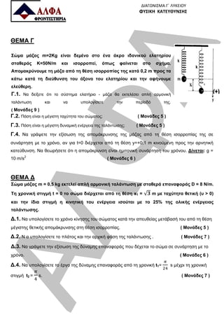 ΑΛΦΑ
ΔΙΑΓΩΝΙΣΜΑ Γ΄ ΛΥΚΕΙΟΥ
ΦΥΣΙΚΗ ΚΑΤΕΥΘΥΝΣΗΣ
ΘΕΜΑ Γ
Σώµα µάζας m=2Kg είναι δεµένο στο ένα άκρο ιδανικού ελατηρίου
σταθεράς K=50Ν/m και ισορροπεί, όπως φαίνεται στο σχήµα.
Αποµακρύνουµε τη µάζα από τη θέση ισορροπίας της κατά 0,2 m προς τα
κάτω κατά τη διεύθυνση του άξονα του ελατηρίου και την αφήνουµε
ελεύθερη.
Γ.1. Να δείξετε ότι το σύστηµα ελατήριο - µάζα θα εκτελέσει απλή αρµονική
ταλάντωση και να υπολογίσετε την περίοδό της.
( Μονάδες 9 )
Γ.2. Πόση είναι η µέγιστη ταχύτητα του σώµατος; ( Μονάδες 5 )
Γ.3. Πόση είναι η µέγιστη δυναµική ενέργεια της ταλάντωσης; ( Μονάδες 5 )
Γ.4. Να γράψετε την εξίσωση της αποµάκρυνσης της µάζας από τη θέση ισορροπίας της σε
συνάρτηση µε το χρόνο, αν για t=0 διέρχεται από τη θέση y=+0,1 m κινούµενη προς την αρνητική
κατεύθυνση. Να θεωρήσετε ότι η αποµάκρυνση είναι ηµιτονική συνάρτηση του χρόνου. Δίνεται: g =
10 m/s2
( Μονάδες 6 )
ΘΕΜΑ Δ
Σώµα µάζας m = 0,5 kg εκτελεί απλή αρµονική ταλάντωση µε σταθερά επαναφοράς D = 8 N/m.
Τη χρονική στιγµή t = 0 το σώµα διέρχεται από τη θέση x1 = √ m µε ταχύτητα θετική (υ > 0)
και την ίδια στιγµή η κινητική του ενέργεια ισούται µε το 25% της ολικής ενέργειας
ταλάντωσης.
Δ.1. Να υπολογίσετε το χρόνο κίνησης του σώµατος κατά την απευθείας µετάβασή του από τη θέση
µέγιστης θετικής αποµάκρυνσης στη θέση ισορροπίας. ( Μονάδες 5 )
Δ.2. Ν α υπολογίσετε το πλάτος και την αρχική φάση της ταλάντωσης . ( Μονάδες 7 )
Δ.3. Να γράψετε την εξίσωση της δύναµης επαναφοράς που δέχεται το σώµα σε συνάρτηση µε το
χρόνο. ( Μονάδες 6 )
Δ.4. Να υπολογίσετε το έργο της δύναµης επαναφοράς από τη χρονική t1= s μέχρι τη χρονική
στιγμή t2 = s. ( Μονάδες 7 )
 
