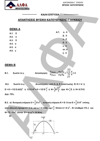 ΑΛΦΑ
ΔΙΑΓΩΝΙΣΜΑ Γ΄ ΛΥΚΕΙΟΥ
ΦΥΣΙΚΗ ΚΑΤΕΥΘΥΝΣΗΣ
ΚΑΛΗ ΕΠΙΤΥΧΙΑ
ΑΠΑΝΤΗΣΕΙΣ ΦΥΣΙΚΗ ΚΑΤΕΥΘΥΝΣΗΣ Γ΄ΛΥΚΕΙΟΥ
ΘΕΜΑ Α
Α.1. δ
Α.2. α
Α.3. δ
Α.4. α
Α.5. α
Α.6. γ
Α.7. α. Λ
β. Λ
γ. Λ
δ. Λ
ε. Λ
στ. Λ
ζ. Λ
ΘΕΜΑ Β
Β.1. Σωστό το γ. Αιτιολόγηση: = =
	
= 2
B.2. Σωστό το γ. Αιτιολόγηση : από Α. Δ. Ε ταλάντωσης Ε= Κ + U ή
E = K + 1/2 D (A/2)
					
ή 1/2 D A2
= K + 1/2 D ή Κ= D άρα Κ= Ε ή Κ= 0,75 Ε
Δηλ. 75%.
Β.3. α) δυναμική ενέργεια U = D x2
, κινητική ενέργεια Κ = Ε- U και Ε = D A2
επίσης
από εξίσωση έχουμε Α = 3 m και ω = 4 rad/s , φ0= .
Οπότε U = 8 x2
, Ε= σταθερό =72 J και
K= 72 – 8 x2
. (όπου D = m ω2
= 16 Ν/m) .
β)
 