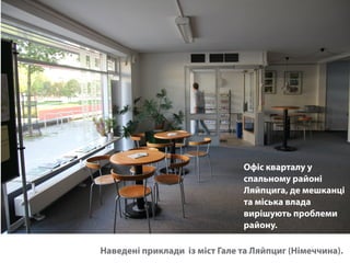 Офіс кварталу у 
спальному районі 
Ляйпцига, де мешканці 
та міська влада 
вирішують проблеми 
району. 
Наведені приклади із міст Гале та Ляйпциг (Німеччина). 
 