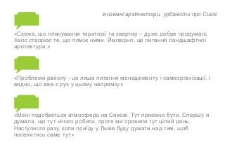 іноземні архітектори, урбаністи про Сихів 
«Схоже, що планування території та квартир – дуже добре продумані. 
Хаос створює те, що поміж ними. Ймовірно, це питання ландшафтної 
архітектури.» 
«Проблеми району - це лише питання менеджменту і самоорганізації. І 
видно, що вже є рух у цьому напрямку» 
«Мені подобається атмосфера на Сихові. Тут приємно бути. Спершу я 
думала, що тут нічого робити, проте ми провели тут цілий день. 
Наступного разу, коли приїду у Львів буду думати над тим, щоб 
поселитись саме тут» 
 