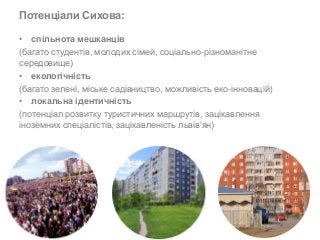 Потенціали Сихова: 
• спільнота мешканців 
(багато студентів, молодих сімей, соціально-різноманітне 
середовище) 
• екологічність 
(багато зелені, міське садівництво, можливість еко-інновацій) 
• локальна ідентичність 
(потенціал розвитку туристичних маршрутів, зацікавлення 
іноземних спеціалістів, зацікавленість львів’ян) 
 