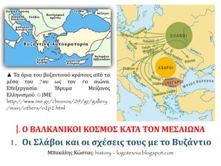 ▲ Τα όρια του βυζαντινού κράτους από τα 
μέσα του 7ου ως τον 9ο αιώνα. 
Επεξεργασία: Ίδρυμα Μείζονος 
Ελληνισμού. © ΙΜΕ 
http://www.ime.gr/chronos/09/gr/gallery 
/main/others/o2p2.html 
I. Ο ΒΑΛΚΑΝΙΚΟΙ ΚΟΣΜΟΣ ΚΑΤΑ ΤΟΝ ΜΕΣΑΙΩΝΑ 
1. Οι Σλάβοι και οι σχέσεις τους με το Βυζάντιο 
Μπακάλης Κώστας: history – logotexnia.blogspot.com 
 