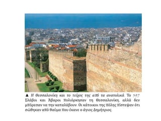 ▲ Η Θεσσαλονίκη και το τείχος της απ ό τα ανατολικά. Το 597 
Σλάβοι και Άβαροι πολιόρκησαν τη Θεσσαλονίκη, αλλά δεν 
μπόρεσαν να την καταλάβουν. Οι κάτοικοι της πόλης πίστεψαν ότι 
σώθηκαν από θαύμα που έκανε ο άγιος Δημήτριος. 
 