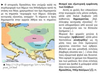 Θεσμοί και εξωτερική εμφάνιση 
των Σλάβων 
Αυτές οι φυλές δεν υπακούουν 
στην κυριαρχία ενός μόνον ανδρός, 
αλλά από παλιά διαβιούν υπό 
καθεστώς δημοκρατίας (δηλ. 
έλλειψης κεντρικής εξουσίας). Γι' 
αυτό αποφασίζουν από κοινού για 
τα συμφέροντα και τα δύσκολα 
ζητήματα [...]. 
Μερικοί δεν φορούν χιτώνα ή 
πανωφόρι (τριβώνιον), αλλά μόνο 
παντελόνια (αναξυρίδες) ως τη 
μέση τους και έτσι [ημίγυμνοι] 
ρίχνονται εναντίον των εχθρών. 
Μιλούν μια και μοναδική, εντελώς 
βάρβαρη γλώσσα και [...] είναι όλοι 
τους εξαιρετικά ψηλοί και δυνατοί. 
Όσο αφορά το χρώμα του δέρματος 
και των μαλλιών, δεν είναι εντελώς 
λευκοί και ξανθοί ή μελαμψοί αλλά 
όλοι τους κοκκινωποί. 
Προκόπιος, Υπέρ πολέμων,VII,14. 
► Ο ιστορικός Προκόπιος που γνώριζε καλά τη 
συμπεριφορά των δήμων του Ιπποδρόμου κατά τη 
στάση του Νίκα, χρησιμοποιεί τον όρο δημοκρατία 
με τη σημασία "κυριαρχία των δήμων, έλλειψη 
κεντρικής εξουσίας, αναρχία". Τι σήμαινε ο όρος 
δημοκρατία στην αρχαία Αθήνα και τι σημαίνει 
σήμερα; 
▲ http://123-p.blogspot.gr/2011/01/blog-post_ 
24.html 
 