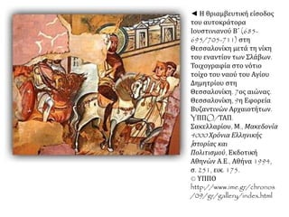 ◄ Η θριαμβευτική είσοδος 
του αυτοκράτορα 
Ιουστινιανού Β΄ (685- 
695/705-711) στη 
Θεσσαλονίκη μετά τη νίκη 
του εναντίον των Σλάβων. 
Τοιχογραφία στο νότιο 
τοίχο του ναού του Αγίου 
Δημητρίου στη 
Θεσσαλονίκη. 7ος αιώνας. 
Θεσσαλονίκη, 9η Εφορεία 
Βυζαντινών Αρχαιοτήτων. 
YΠΠO/ΤΑΠ. 
Σακελλαρίου, Μ., Μακεδονία 
4000 Χρόνια Ελληνικής 
I στορίας και 
Πολιτισμού, Εκδοτική 
Αθηνών Α.Ε., Αθήνα 1994, 
σ. 251, εικ. 175. 
© ΥΠΠΟ 
http://www.ime.gr/chronos 
/09/gr/gallery/index.html 
 