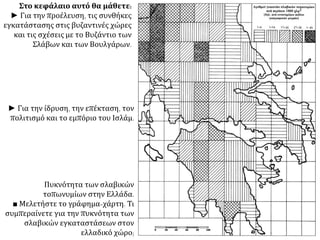 Στο κεφάλαιο αυτό θα μάθετε: 
► Για την προέλευση, τις συνθήκες 
εγκατάστασης στις βυζαντινές χώρες 
και τις σχέσεις με το Βυζάντιο των 
Σλάβων και των Βουλγάρων. 
► Για την ίδρυση, την επέκταση, τον 
πολιτισμό και το εμπόριο του Ισλάμ. 
Πυκνότητα των σλαβικών 
τοπωνυμίων στην Ελλάδα. 
■ Μελετήστε το γράφημα-χάρτη. Τι 
συμπεραίνετε για την πυκνότητα των 
σλαβικών εγκαταστάσεων στον 
ελλαδικό χώρο; 
 