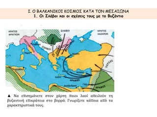 I. Ο ΒΑΛΚΑΝΙΚΟΙ ΚΟΣΜΟΣ ΚΑΤΑ ΤΟΝ ΜΕΣΑΙΩΝΑ 
1. Οι Σλάβοι και οι σχέσεις τους με το Βυζάντιο 
▲ Να επισημάνετε στον χάρτη ποιοι λαοί απειλούν τη 
βυζαντινή επικράτεια στο βορρά; Γνωρίζετε κάποια από τα 
χαρακτηριστικά τους; 
 