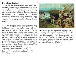 Συνήθειες Σλάβων 
Οι Σλάβοι, επειδή ζουν ληστρική ζωή, 
συνηθίζουν να επιχειρούν επιθέσεις κατά 
των εχθρών τους σε δασώδεις, στενούς 
και κρημνώδεις τόπους. Χρησιμοποιούν 
κατάλληλα τις ενέδρες και κάνουν 
ξαφνικές επιθέσεις στη διάρκεια της 
νύχτας και της μέρας, επινοώντας πολλά 
μέσα. 
Οι Σλάβοι είναι εμπειρότατοι στη 
διάβαση των ποταμών και μένουν 
καρτερικά μέσα στο νερό. Συχνά 
καταδύονται στα βάθη του νερού και 
κρατούν στο στόμα τους μακριά κούφια 
καλάμια που φτάνουν στην επιφάνεια 
του νερού. Ξαπλωμένοι ανάσκελα στα 
βάθη του νερού αναπνέουν με καλάμια 
και αντέχουν για πολλές ώρες, έτσι που 
δεν γίνονται αντιληπτοί. 
Στρατηγικόν Μαυρικίου, έκδ. G. T. 
Dennis-E. Gamillscheg (Βιέννη 1981) 
374-376. 
◄ Στρατηγικόν σημαίνει "εγχειρίδιο με 
οδηγίες για στρατιωτικούς". Ποιες από 
τις πληροφορίες του Στρατηγικού του 
Μαυρικίου (πρώτο παράθεμα) πιστεύεις 
ότι ήταν χρήσιμες για τη στρατιωτική 
αντιμετώπιση των Σλάβων; 
 