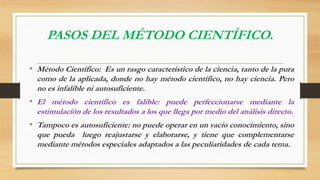 PASOS DEL MÉTODO CIENTÍFICO. 
• Método Científico: Es un rasgo característico de la ciencia, tanto de la pura 
como de la aplicada, donde no hay método científico, no hay ciencia. Pero 
no es infalible ni autosuficiente. 
• El método científico es falible: puede perfeccionarse mediante la 
estimulación de los resultados a los que llega por medio del análisis directo. 
• Tampoco es autosuficiente: no puede operar en un vacío conocimiento, sino 
que pueda luego reajustarse y elaborarse, y tiene que complementarse 
mediante métodos especiales adaptados a las peculiaridades de cada tema. 
 