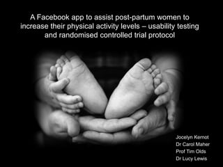 A Facebook app to assist post-partum women to 
increase their physical activity levels – usability testing 
and randomised controlled trial protocol 
Jocelyn Kernot 
Dr Carol Maher 
Prof Tim Olds 
Dr Lucy Lewis 
 