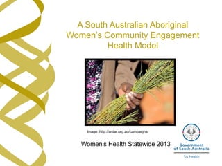 A South Australian Aboriginal 
Women’s Community Engagement 
Health Model 
Image: http://antar.org.au/campaigns 
Women’s Health Statewide 2013 
 