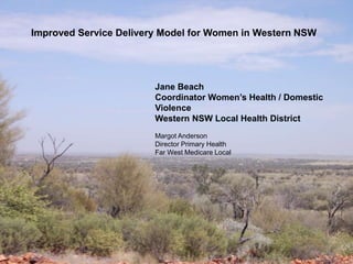Improved Service Delivery Model for Women in Western NSW 
Jane Beach 
Coordinator Women’s Health / Domestic 
Violence 
Western NSW Local Health District 
Margot Anderson 
Director Primary Health 
Far West Medicare Local 
 