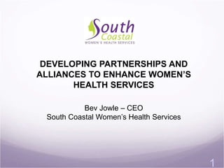 1 
DEVELOPING PARTNERSHIPS AND 
ALLIANCES TO ENHANCE WOMEN’S 
HEALTH SERVICES 
Bev Jowle – CEO 
South Coastal Women’s Health Services 
 