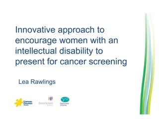 Innovative approach to 
encourage women with an 
intellectual disability to 
present for cancer screening 
Lea Rawlings 
 
