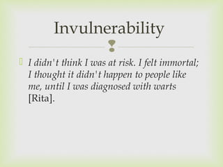 Invulnerability 
 
 I didn't think I was at risk. I felt immortal; 
I thought it didn't happen to people like 
me, until I was diagnosed with warts 
[Rita]. 
 