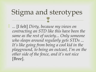 Stigma and sterotypes 
 
 ... [I felt] Dirty, because my views on 
contracting an STD like this have been the 
same as the rest of society... Only someone 
who sleeps around regularly gets STDs ... 
It’s like going from being a cool kid in the 
playground, to being an outcast, I’m on the 
other side of the fence, and it’s not nice 
[Bree]. 
 