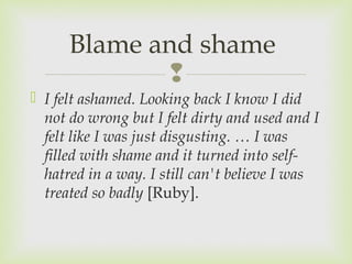 Blame and shame 
 
 I felt ashamed. Looking back I know I did 
not do wrong but I felt dirty and used and I 
felt like I was just disgusting. … I was 
filled with shame and it turned into self-hatred 
in a way. I still can't believe I was 
treated so badly [Ruby]. 
 