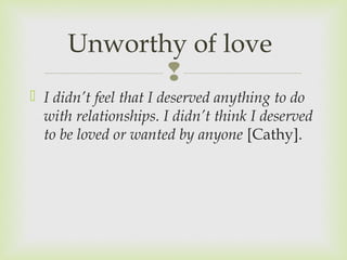 Unworthy of love 
 
 I didn’t feel that I deserved anything to do 
with relationships. I didn’t think I deserved 
to be loved or wanted by anyone [Cathy]. 
 